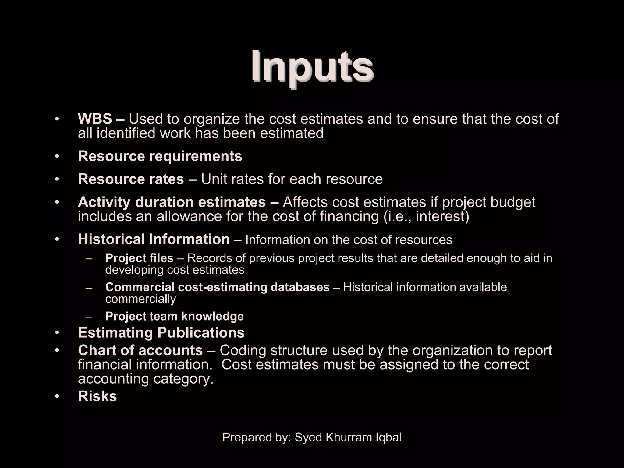Cost Estimating


                                        Inputs
    •   WBS – Used to organize the cost estimates and to ensure that the cost of
        all identified work has been estimated
    •   Resource requirements
    •   Resource rates – Unit rates for each resource
    •   Activity duration estimates – Affects cost estimates if project budget
        includes an allowance for the cost of financing (i.e., interest)
    •   Historical Information – Information on the cost of resources
         –   Project files – Records of previous project results that are detailed enough to aid in
             developing cost estimates
         –   Commercial cost-estimating databases – Historical information available
             commercially
         –   Project team knowledge
    •   Estimating Publications
    •   Chart of accounts – Coding structure used by the organization to report
        financial information. Cost estimates must be assigned to the correct
        accounting category.
    •   Risks

                                   Prepared by: Syed Khurram Iqbal
 