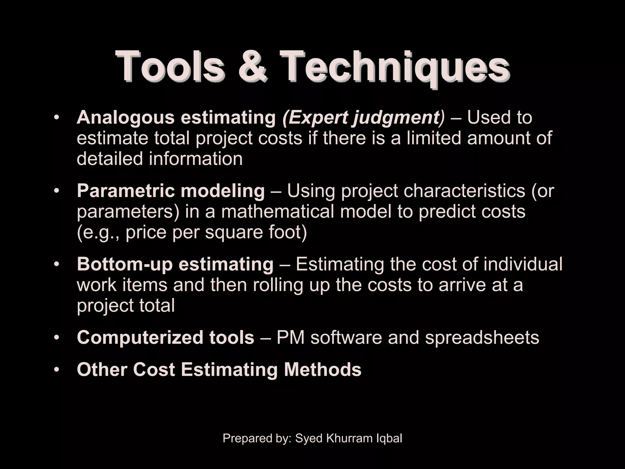 Cost Estimating


           Tools & Techniques
    • Analogous estimating (Expert judgment) – Used to
      estimate total project costs if there is a limited amount of
      detailed information
    • Parametric modeling – Using project characteristics (or
      parameters) in a mathematical model to predict costs
      (e.g., price per square foot)
    • Bottom-up estimating – Estimating the cost of individual
      work items and then rolling up the costs to arrive at a
      project total
    • Computerized tools – PM software and spreadsheets
    • Other Cost Estimating Methods


                         Prepared by: Syed Khurram Iqbal
 