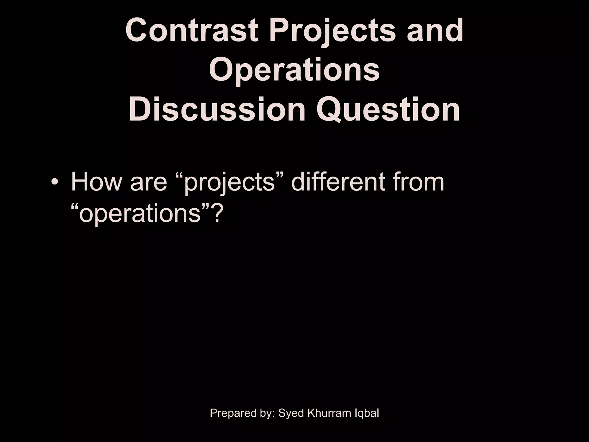 Contrast Projects and
           Operations
      Discussion Question

• How are ―projects‖ different from
  ―operations‖?




              Prepared by: Syed Khurram Iqbal
 