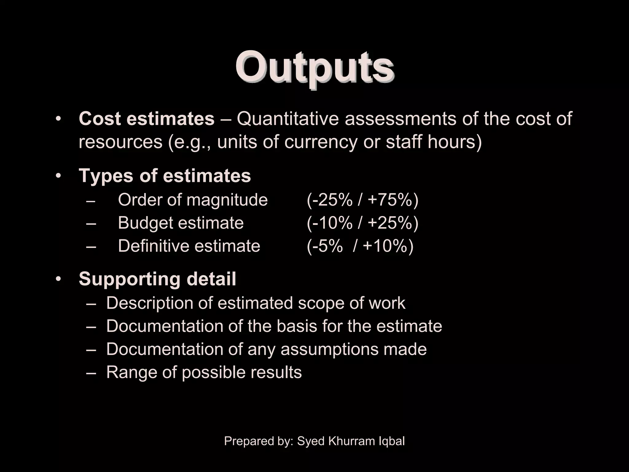 Cost Estimating


                            Outputs
    • Cost estimates – Quantitative assessments of the cost of
      resources (e.g., units of currency or staff hours)
    • Types of estimates
        –    Order of magnitude          (-25% / +75%)
        –    Budget estimate             (-10% / +25%)
        –    Definitive estimate         (-5% / +10%)
    • Supporting detail
        –   Description of estimated scope of work
        –   Documentation of the basis for the estimate
        –   Documentation of any assumptions made
        –   Range of possible results


                           Prepared by: Syed Khurram Iqbal
 