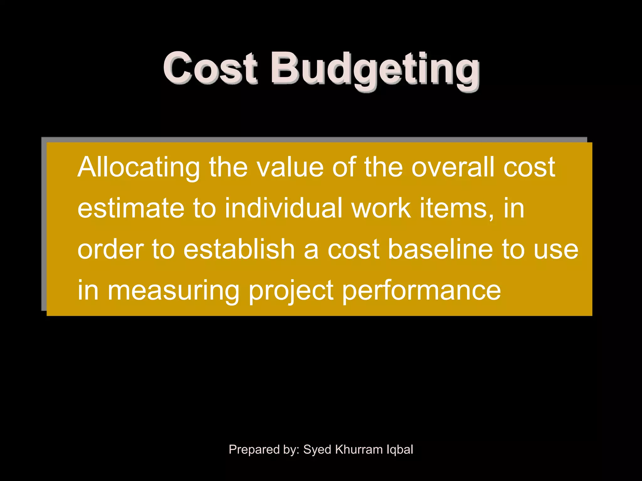 Cost Budgeting

Allocating the value of the overall cost
estimate to individual work items, in
order to establish a cost baseline to use
in measuring project performance




            Prepared by: Syed Khurram Iqbal
 
