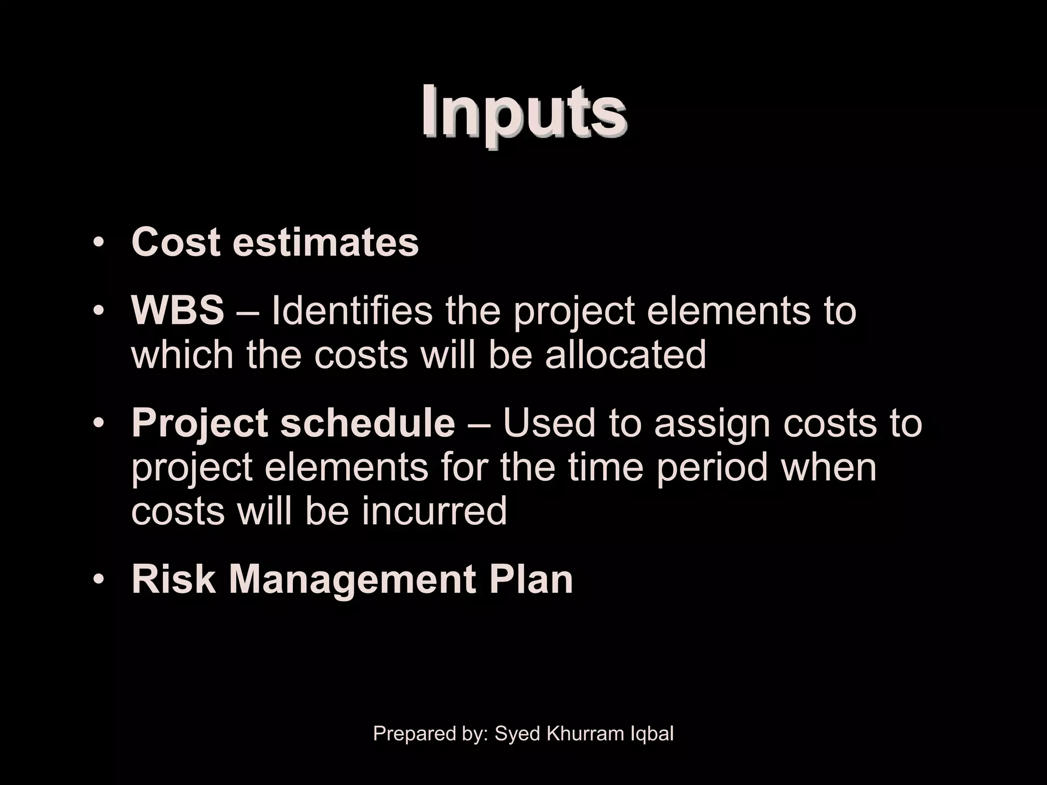 Cost Budgeting


                     Inputs
  • Cost estimates
  • WBS – Identifies the project elements to
    which the costs will be allocated
  • Project schedule – Used to assign costs to
    project elements for the time period when
    costs will be incurred
  • Risk Management Plan


                 Prepared by: Syed Khurram Iqbal
 