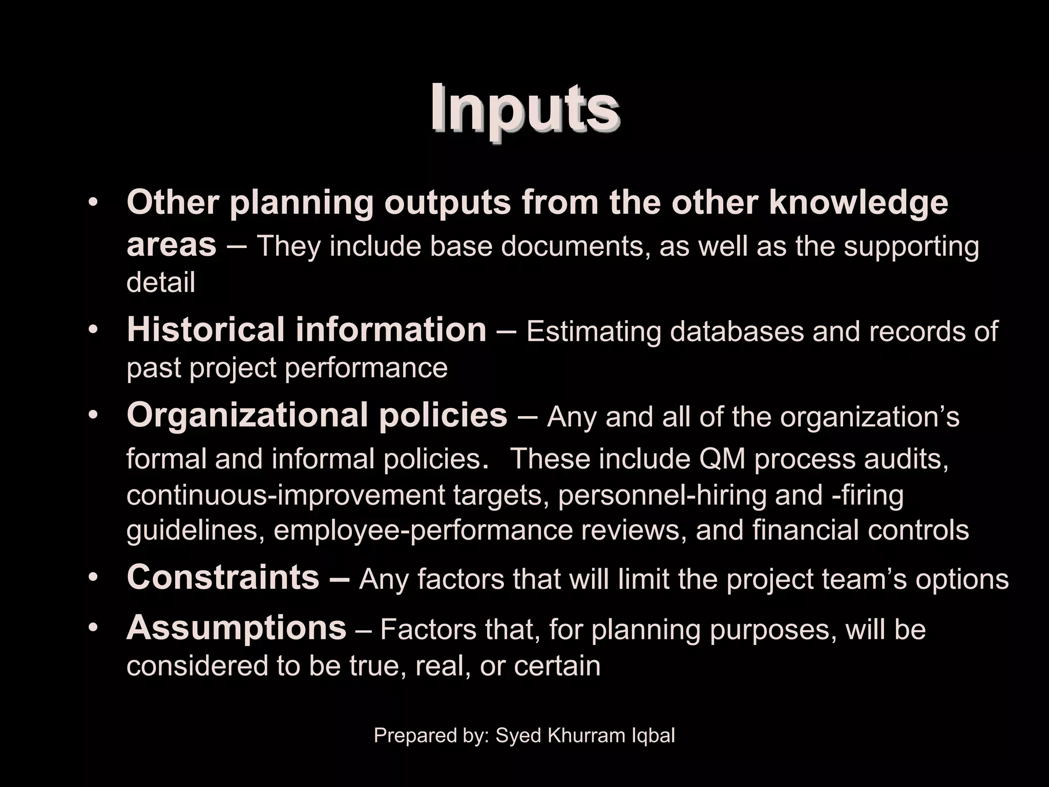 Project Plan Development


                                 Inputs
     • Other planning outputs from the other knowledge
       areas – They include base documents, as well as the supporting
        detail
     • Historical information – Estimating databases and records of
        past project performance
     • Organizational policies – Any and all of the organization’s
       formal and informal policies. These include QM process audits,
        continuous-improvement targets, personnel-hiring and -firing
        guidelines, employee-performance reviews, and financial controls
     • Constraints – Any factors that will limit the project team’s options
     • Assumptions – Factors that, for planning purposes, will be
        considered to be true, real, or certain

                            Prepared by: Syed Khurram Iqbal
 