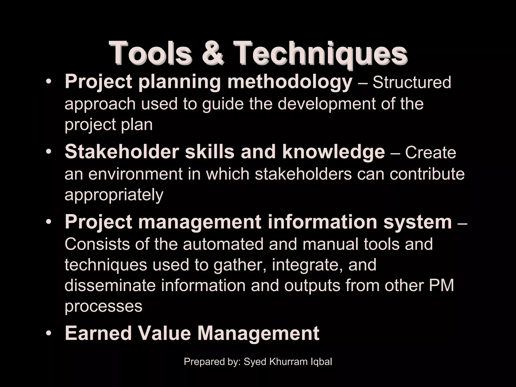 Project Plan Development


               Tools & Techniques
     • Project planning methodology – Structured
        approach used to guide the development of the
        project plan
     • Stakeholder skills and knowledge – Create
        an environment in which stakeholders can contribute
        appropriately
     • Project management information system –
        Consists of the automated and manual tools and
        techniques used to gather, integrate, and
        disseminate information and outputs from other PM
        processes
     • Earned Value Management
                           Prepared by: Syed Khurram Iqbal
 