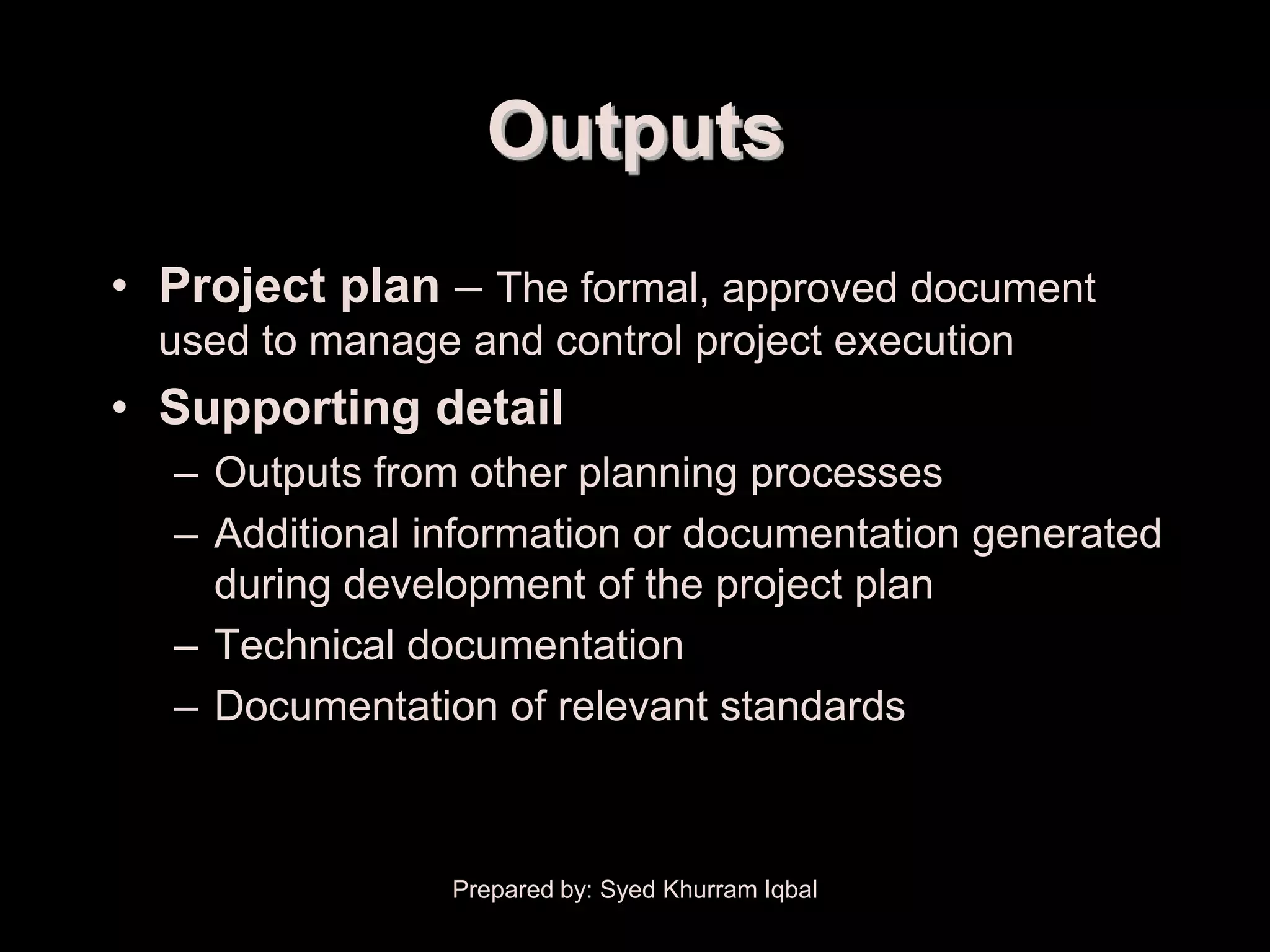 Project Plan Development


                             Outputs
     • Project plan – The formal, approved document
        used to manage and control project execution
     • Supporting detail
         – Outputs from other planning processes
         – Additional information or documentation generated
           during development of the project plan
         – Technical documentation
         – Documentation of relevant standards



                           Prepared by: Syed Khurram Iqbal
 