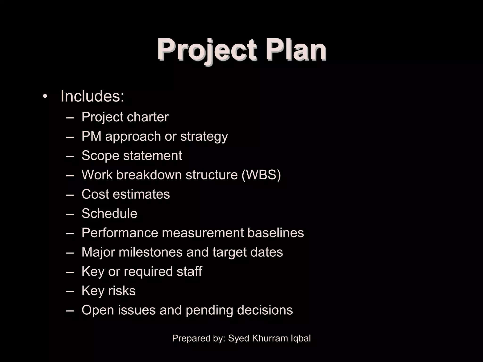Project Plan Development


                           Project Plan
     • Includes:
         –   Project charter
         –   PM approach or strategy
         –   Scope statement
         –   Work breakdown structure (WBS)
         –   Cost estimates
         –   Schedule
         –   Performance measurement baselines
         –   Major milestones and target dates
         –   Key or required staff
         –   Key risks
         –   Open issues and pending decisions

                            Prepared by: Syed Khurram Iqbal
 