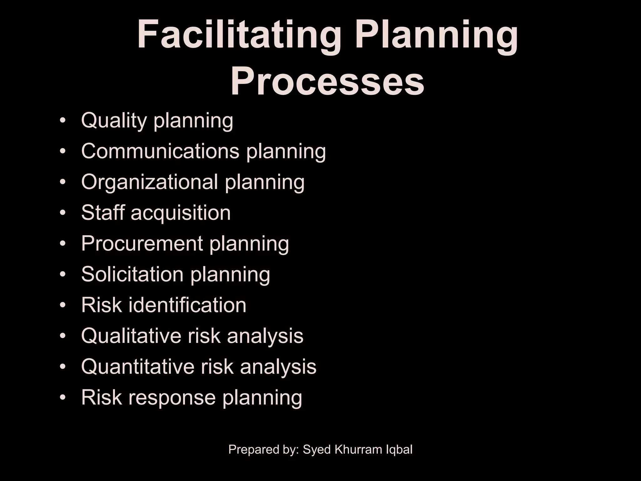 Facilitating Planning
              Processes
•   Quality planning
•   Communications planning
•   Organizational planning
•   Staff acquisition
•   Procurement planning
•   Solicitation planning
•   Risk identification
•   Qualitative risk analysis
•   Quantitative risk analysis
•   Risk response planning

                   Prepared by: Syed Khurram Iqbal
 