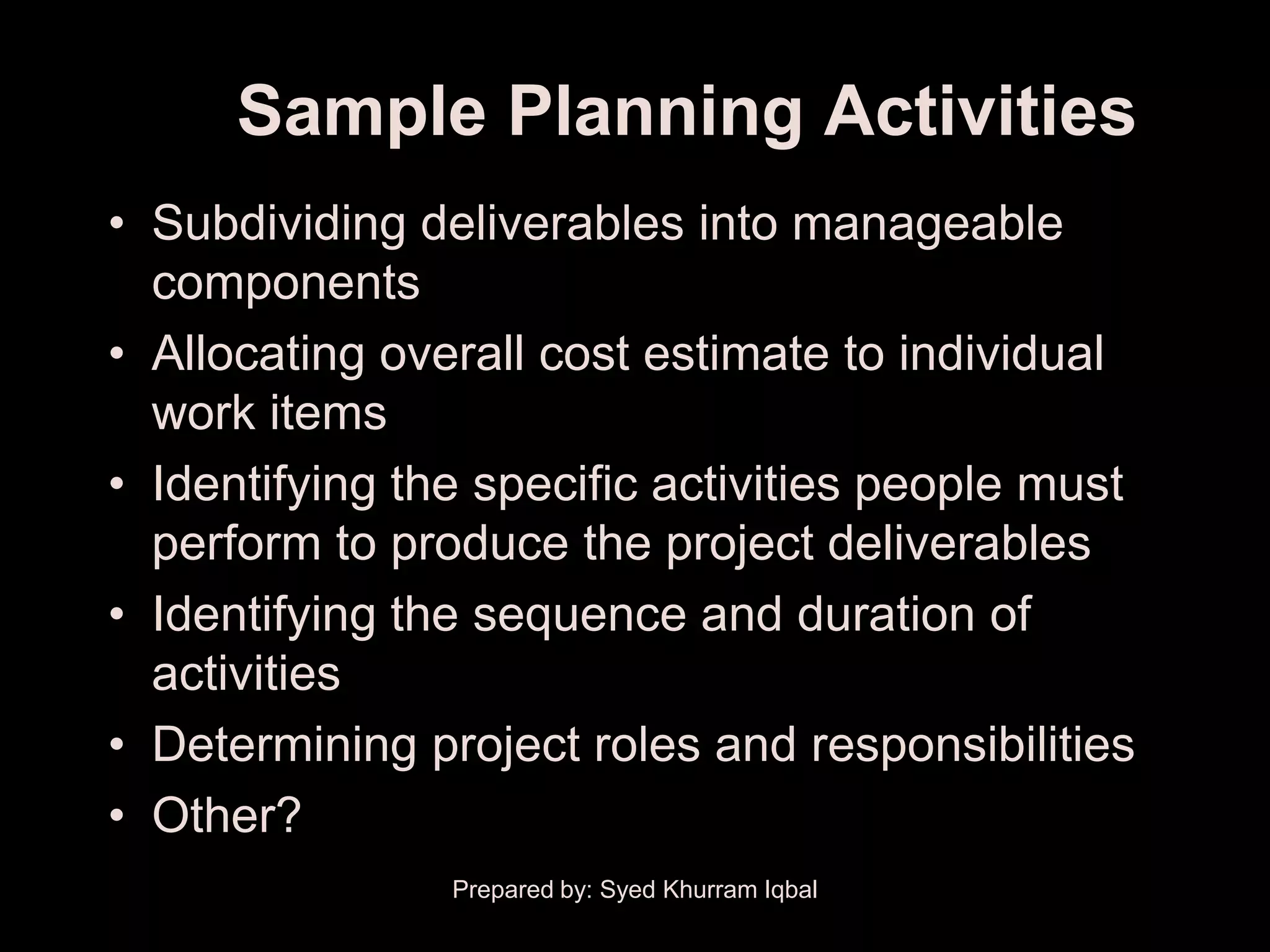 Sample Planning Activities
• Subdividing deliverables into manageable
  components
• Allocating overall cost estimate to individual
  work items
• Identifying the specific activities people must
  perform to produce the project deliverables
• Identifying the sequence and duration of
  activities
• Determining project roles and responsibilities
• Other?
                Prepared by: Syed Khurram Iqbal
 