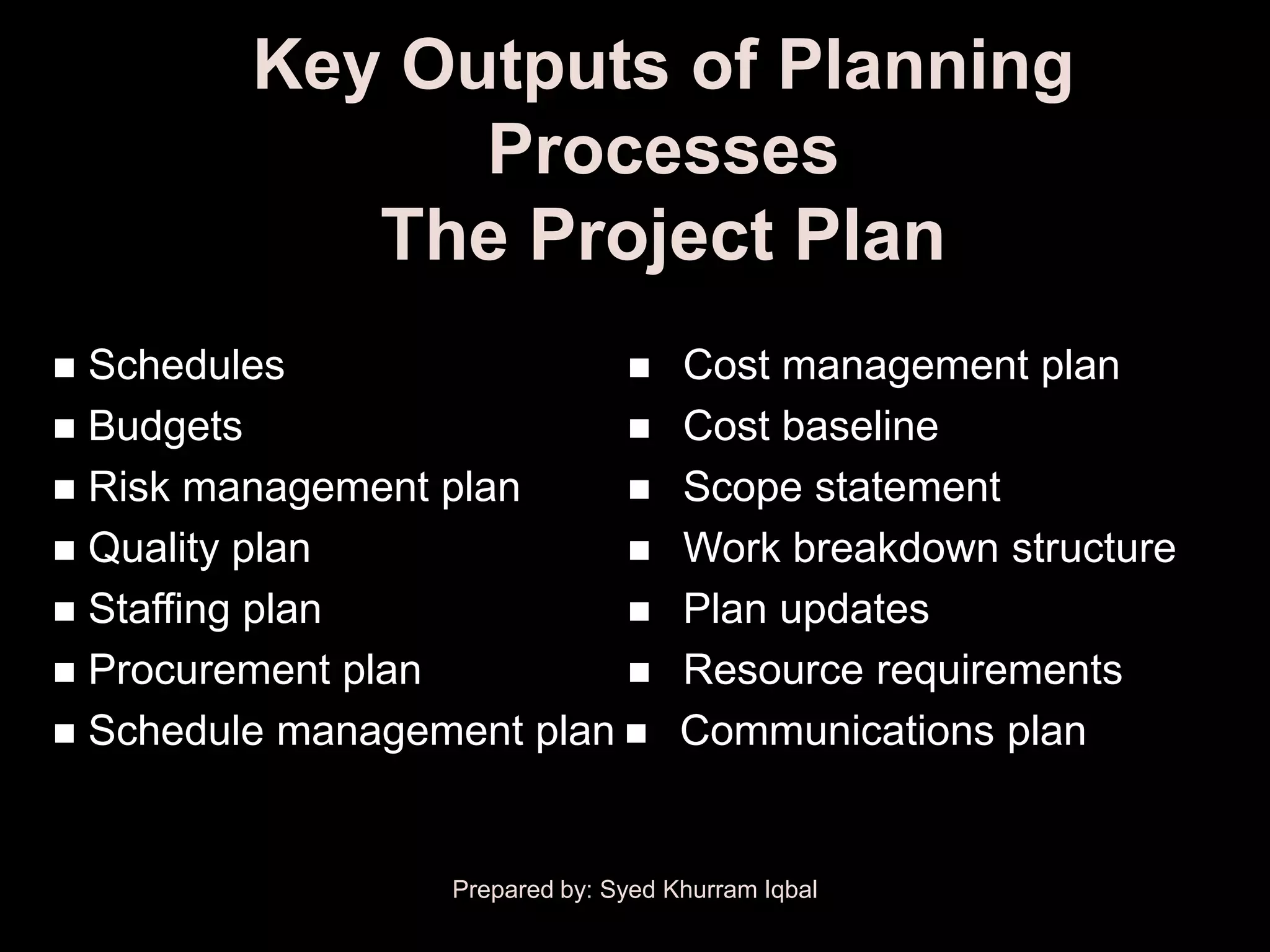 Key Outputs of Planning
               Processes
            The Project Plan
 Schedules                         Cost management plan
 Budgets                           Cost baseline
 Risk management plan              Scope statement
 Quality plan                      Work breakdown structure
 Staffing plan                     Plan updates
 Procurement plan                  Resource requirements
 Schedule management plan          Communications plan


                  Prepared by: Syed Khurram Iqbal
 