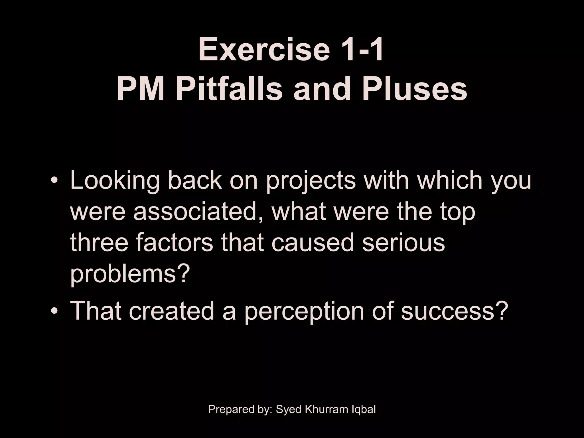 Exercise 1-1
     PM Pitfalls and Pluses

• Looking back on projects with which you
  were associated, what were the top
  three factors that caused serious
  problems?
• That created a perception of success?


             Prepared by: Syed Khurram Iqbal
 
