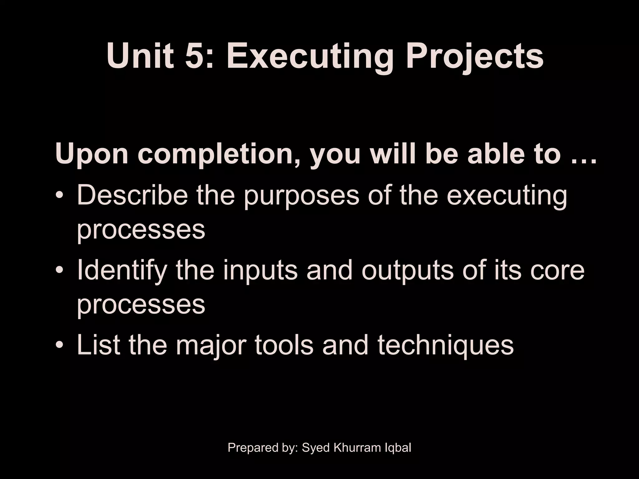 Unit 5: Executing Projects

Upon completion, you will be able to …
• Describe the purposes of the executing
  processes
• Identify the inputs and outputs of its core
  processes
• List the major tools and techniques


              Prepared by: Syed Khurram Iqbal
 