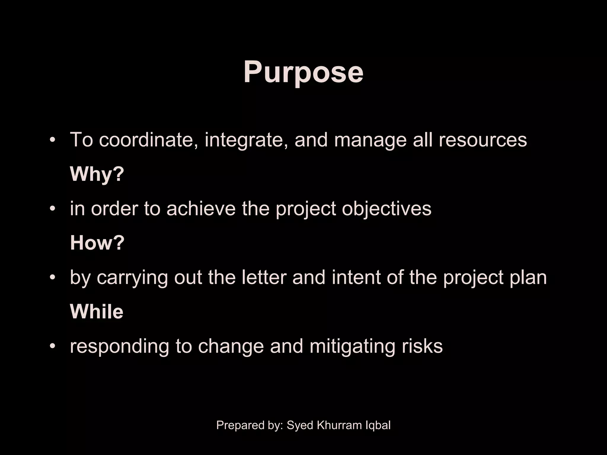 Purpose

• To coordinate, integrate, and manage all resources
  Why?
• in order to achieve the project objectives
  How?
• by carrying out the letter and intent of the project plan
  While
• responding to change and mitigating risks


                   Prepared by: Syed Khurram Iqbal
 