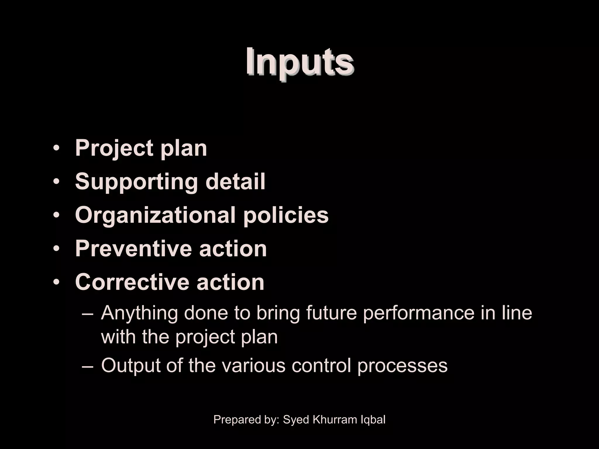 Project Plan Execution


                              Inputs

      •   Project plan
      •   Supporting detail
      •   Organizational policies
      •   Preventive action
      •   Corrective action
          – Anything done to bring future performance in line
            with the project plan
          – Output of the various control processes

                         Prepared by: Syed Khurram Iqbal
 