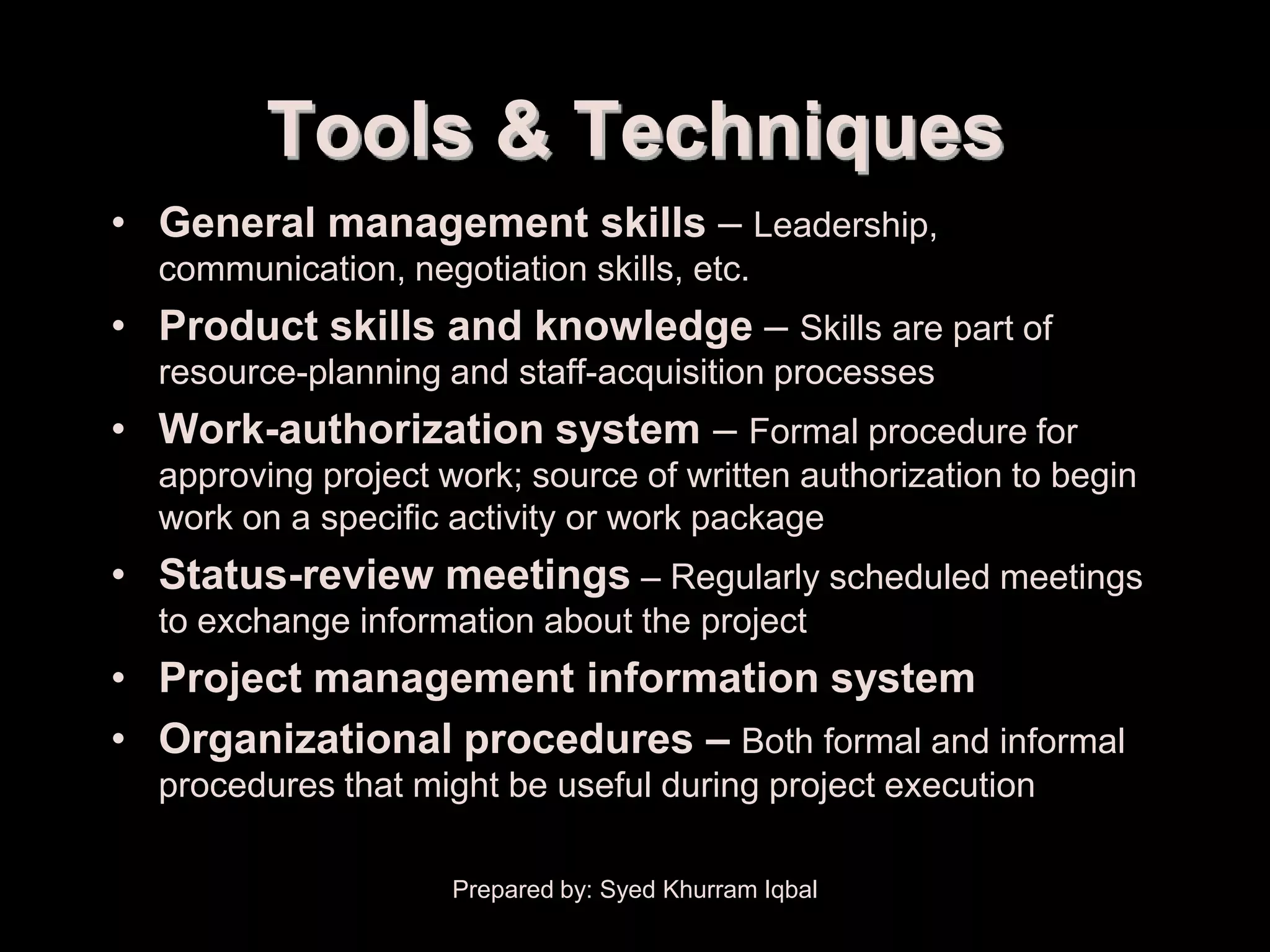 Project Plan Execution


                Tools & Techniques
      • General management skills – Leadership,
         communication, negotiation skills, etc.
      • Product skills and knowledge – Skills are part of
         resource-planning and staff-acquisition processes
      • Work-authorization system – Formal procedure for
         approving project work; source of written authorization to begin
         work on a specific activity or work package
      • Status-review meetings – Regularly scheduled meetings
         to exchange information about the project
      • Project management information system
      • Organizational procedures – Both formal and informal
         procedures that might be useful during project execution

                            Prepared by: Syed Khurram Iqbal
 