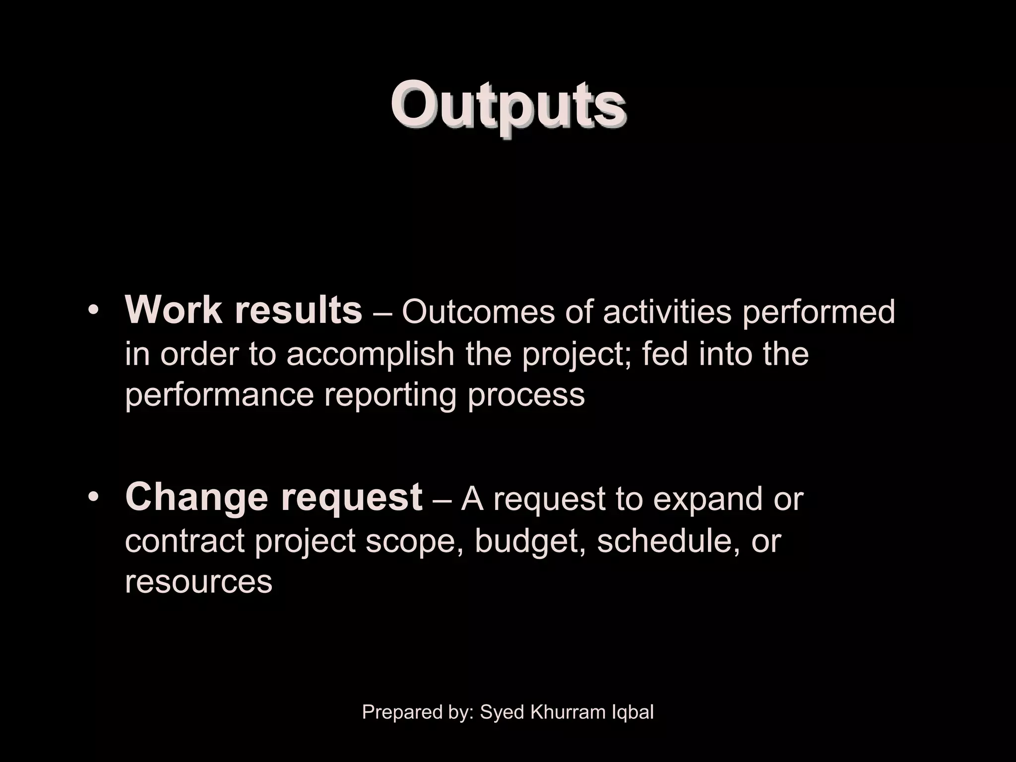 Project Plan Execution


                           Outputs


      • Work results – Outcomes of activities performed
         in order to accomplish the project; fed into the
         performance reporting process


      • Change request – A request to expand or
         contract project scope, budget, schedule, or
         resources


                         Prepared by: Syed Khurram Iqbal
 