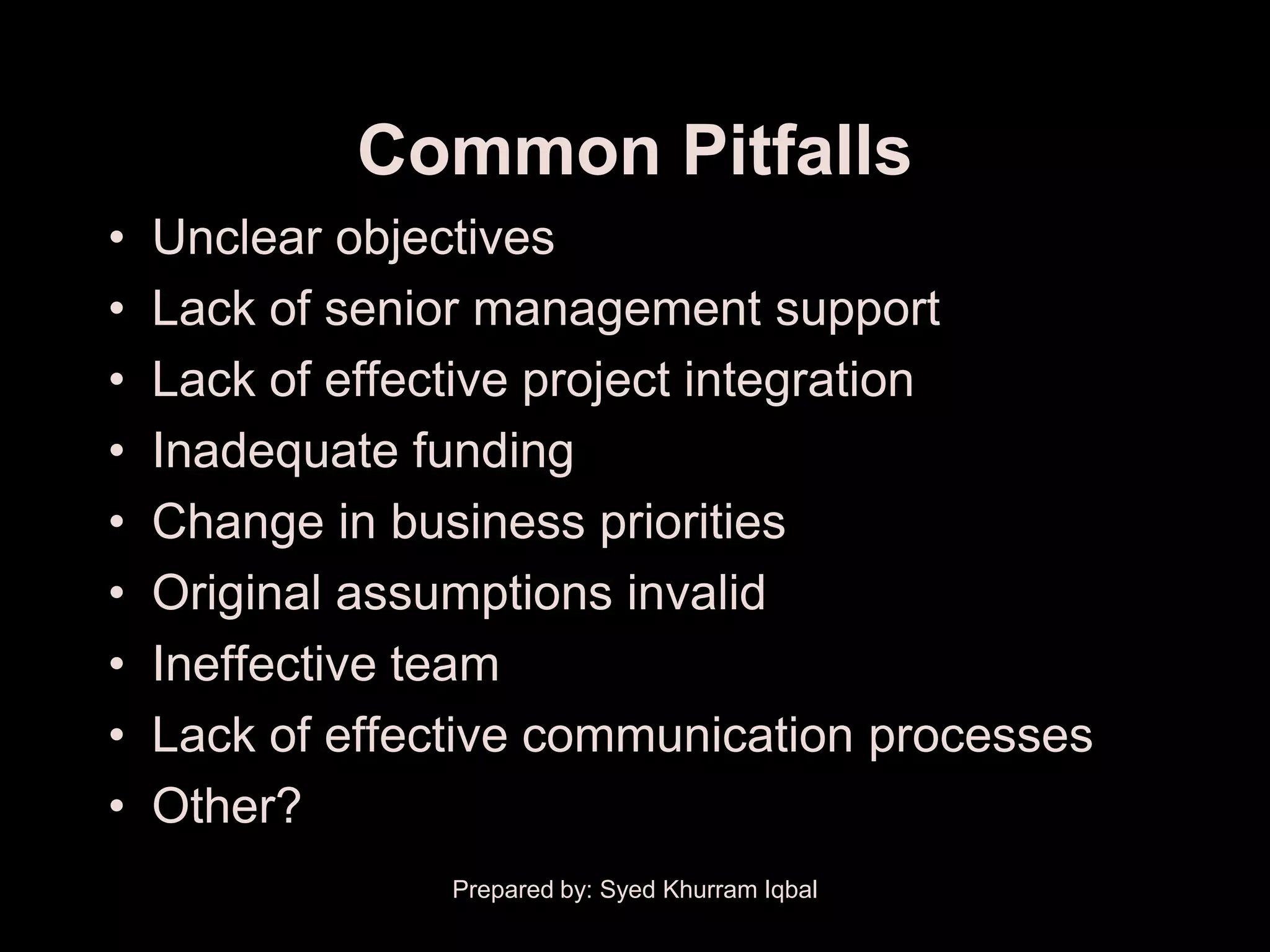 Common Pitfalls
•   Unclear objectives
•   Lack of senior management support
•   Lack of effective project integration
•   Inadequate funding
•   Change in business priorities
•   Original assumptions invalid
•   Ineffective team
•   Lack of effective communication processes
•   Other?
                 Prepared by: Syed Khurram Iqbal
 