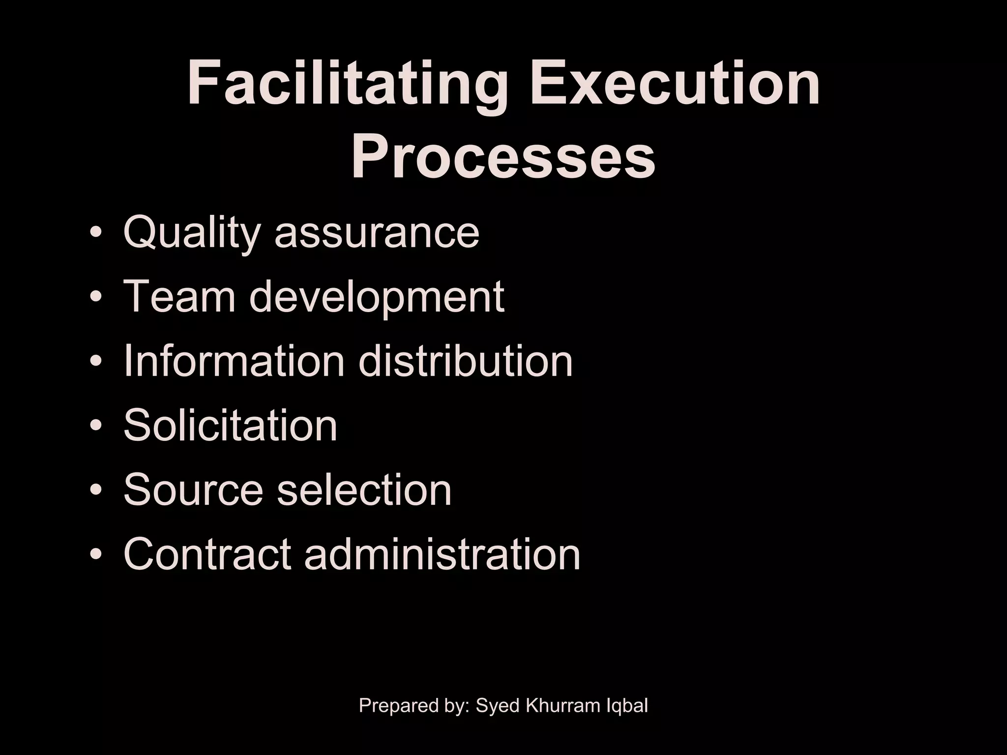 Facilitating Execution
             Processes
•   Quality assurance
•   Team development
•   Information distribution
•   Solicitation
•   Source selection
•   Contract administration


                Prepared by: Syed Khurram Iqbal
 