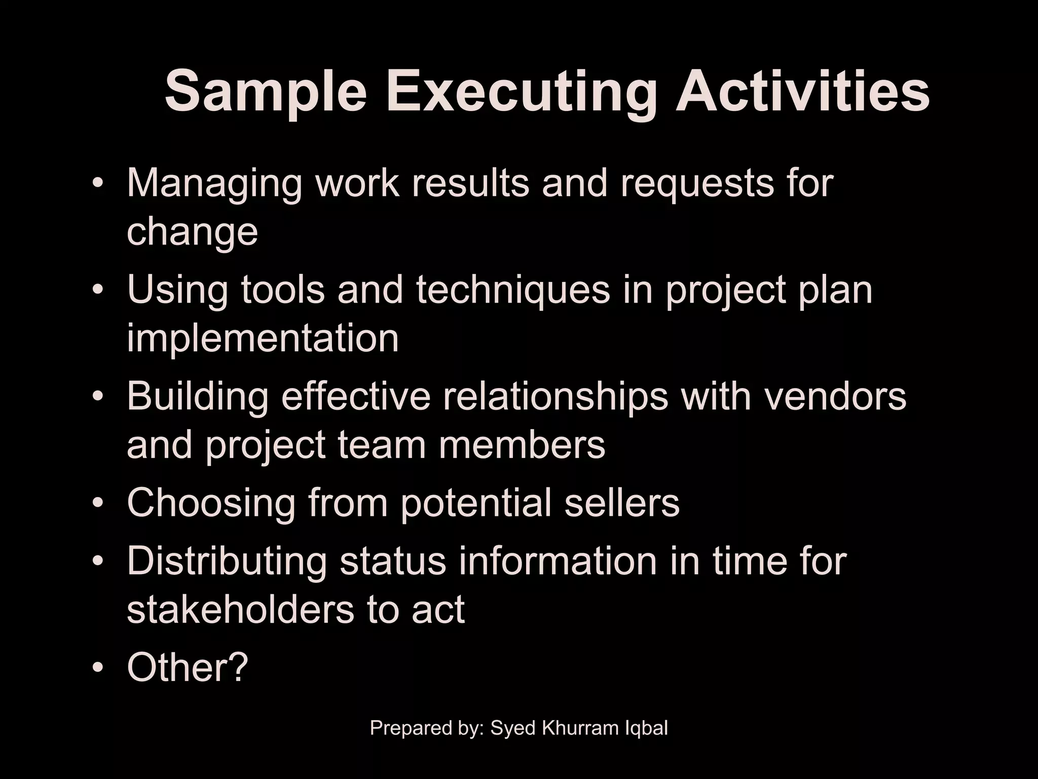Sample Executing Activities
• Managing work results and requests for
  change
• Using tools and techniques in project plan
  implementation
• Building effective relationships with vendors
  and project team members
• Choosing from potential sellers
• Distributing status information in time for
  stakeholders to act
• Other?
                Prepared by: Syed Khurram Iqbal
 