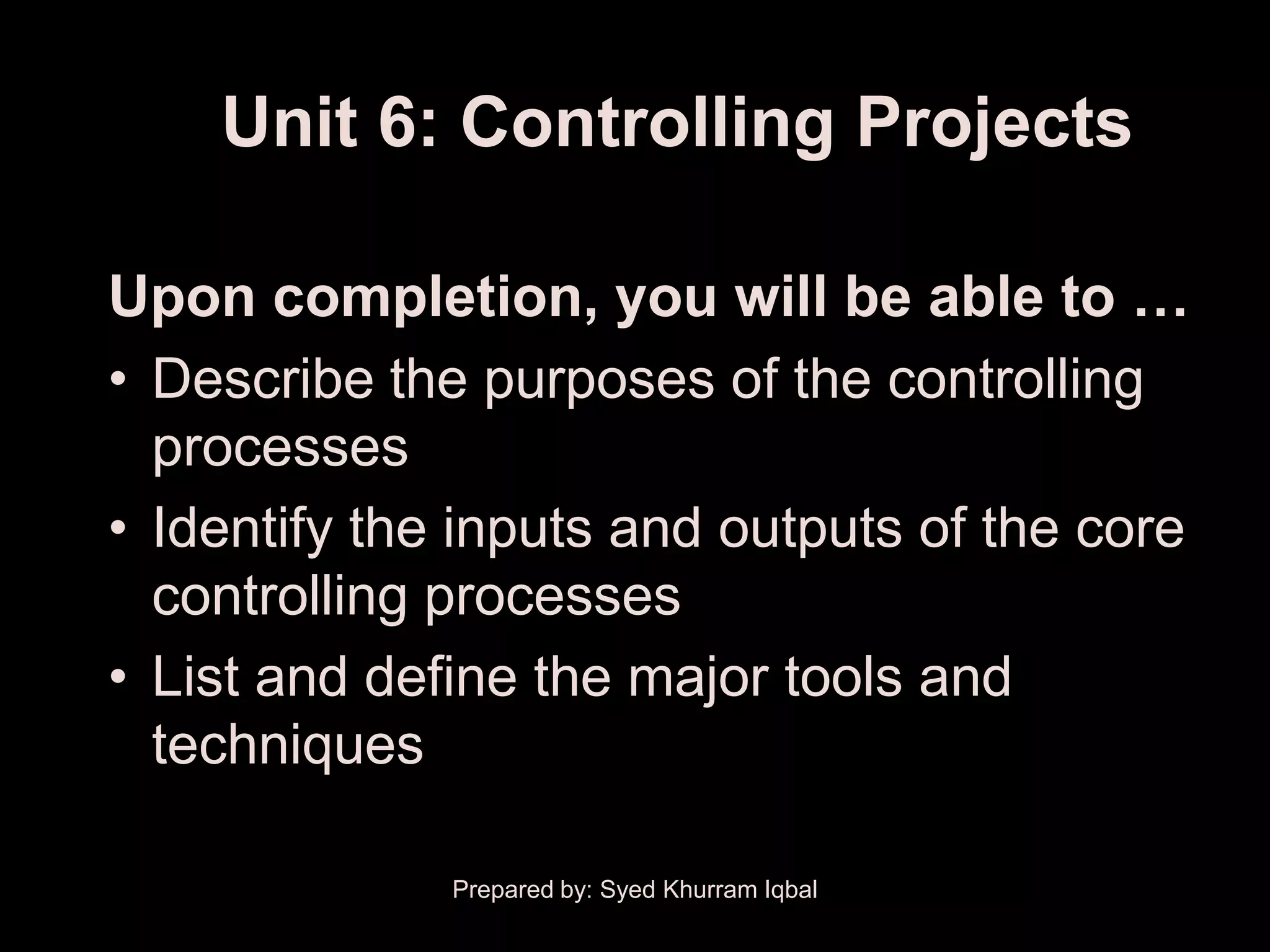 Unit 6: Controlling Projects

Upon completion, you will be able to …
• Describe the purposes of the controlling
  processes
• Identify the inputs and outputs of the core
  controlling processes
• List and define the major tools and
  techniques

              Prepared by: Syed Khurram Iqbal
 