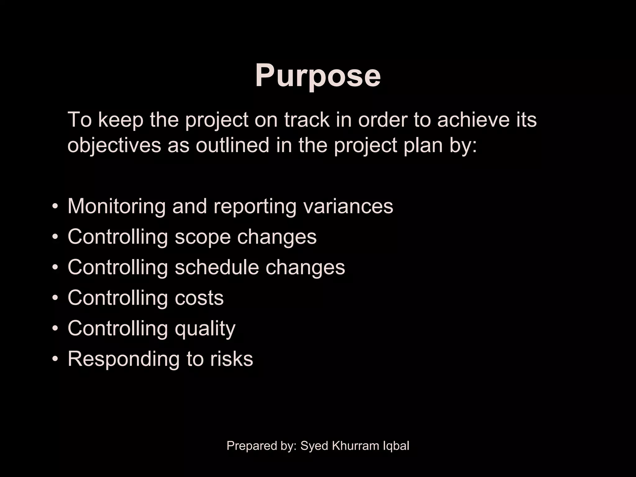 Purpose
    To keep the project on track in order to achieve its
    objectives as outlined in the project plan by:

•   Monitoring and reporting variances
•   Controlling scope changes
•   Controlling schedule changes
•   Controlling costs
•   Controlling quality
•   Responding to risks


                     Prepared by: Syed Khurram Iqbal
 