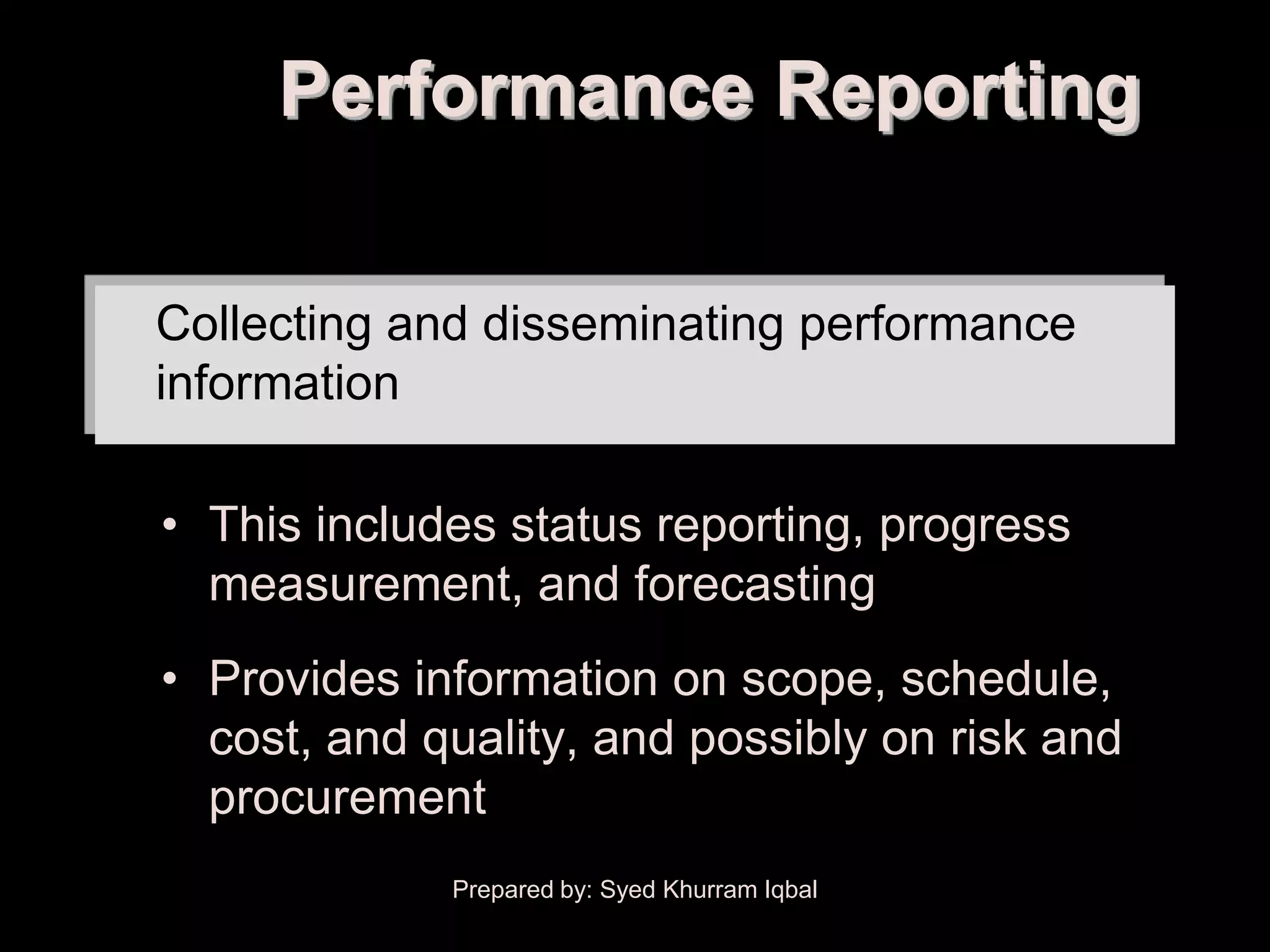 Performance Reporting

Collecting and disseminating performance
information

• This includes status reporting, progress
  measurement, and forecasting
• Provides information on scope, schedule,
  cost, and quality, and possibly on risk and
  procurement
             Prepared by: Syed Khurram Iqbal
 