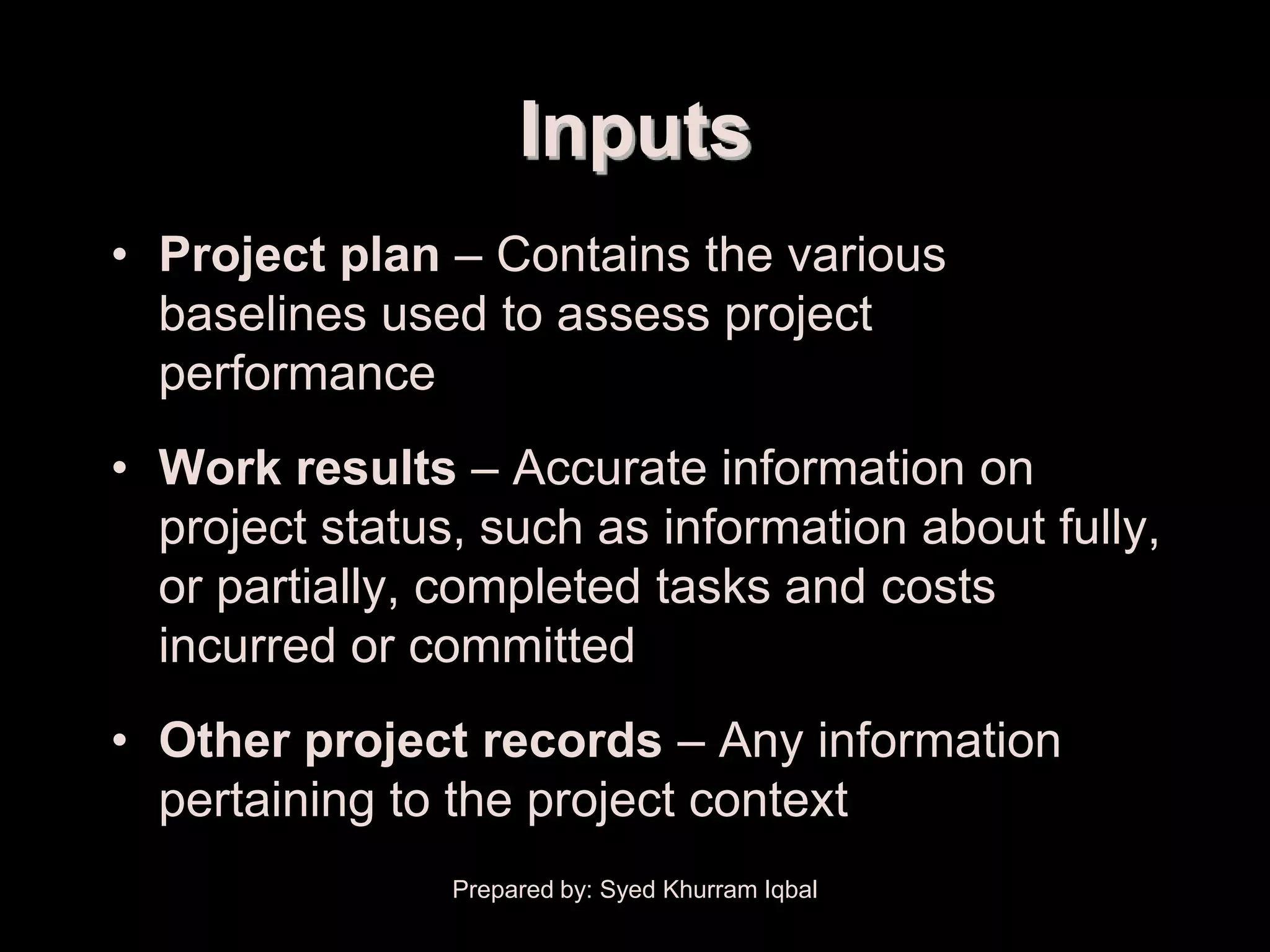 Performance Reporting


                             Inputs
    • Project plan – Contains the various
      baselines used to assess project
      performance
    • Work results – Accurate information on
      project status, such as information about fully,
      or partially, completed tasks and costs
      incurred or committed
    • Other project records – Any information
      pertaining to the project context
                        Prepared by: Syed Khurram Iqbal
 