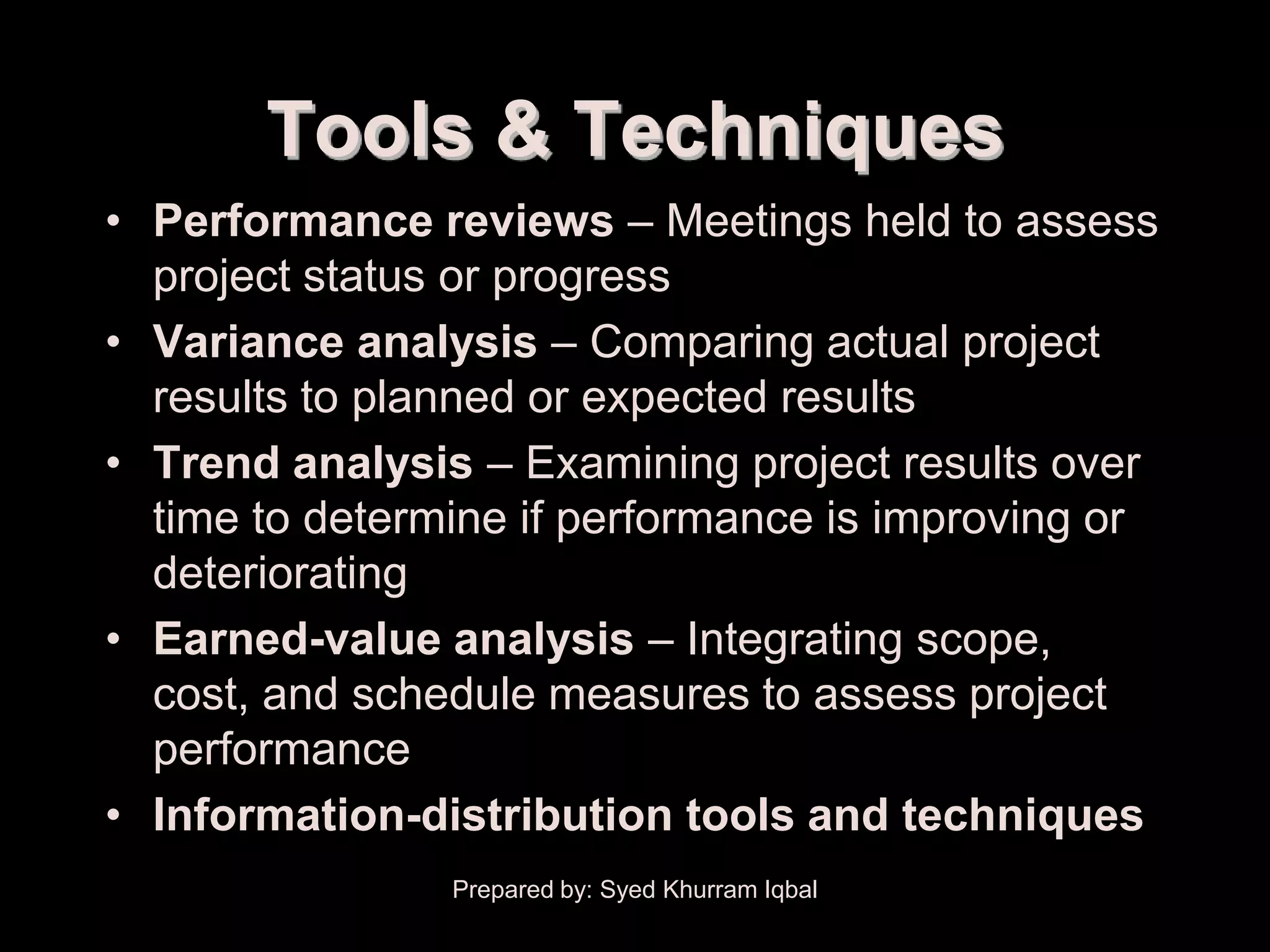 Performance Reporting


             Tools & Techniques
    • Performance reviews – Meetings held to assess
      project status or progress
    • Variance analysis – Comparing actual project
      results to planned or expected results
    • Trend analysis – Examining project results over
      time to determine if performance is improving or
      deteriorating
    • Earned-value analysis – Integrating scope,
      cost, and schedule measures to assess project
      performance
    • Information-distribution tools and techniques
                        Prepared by: Syed Khurram Iqbal
 