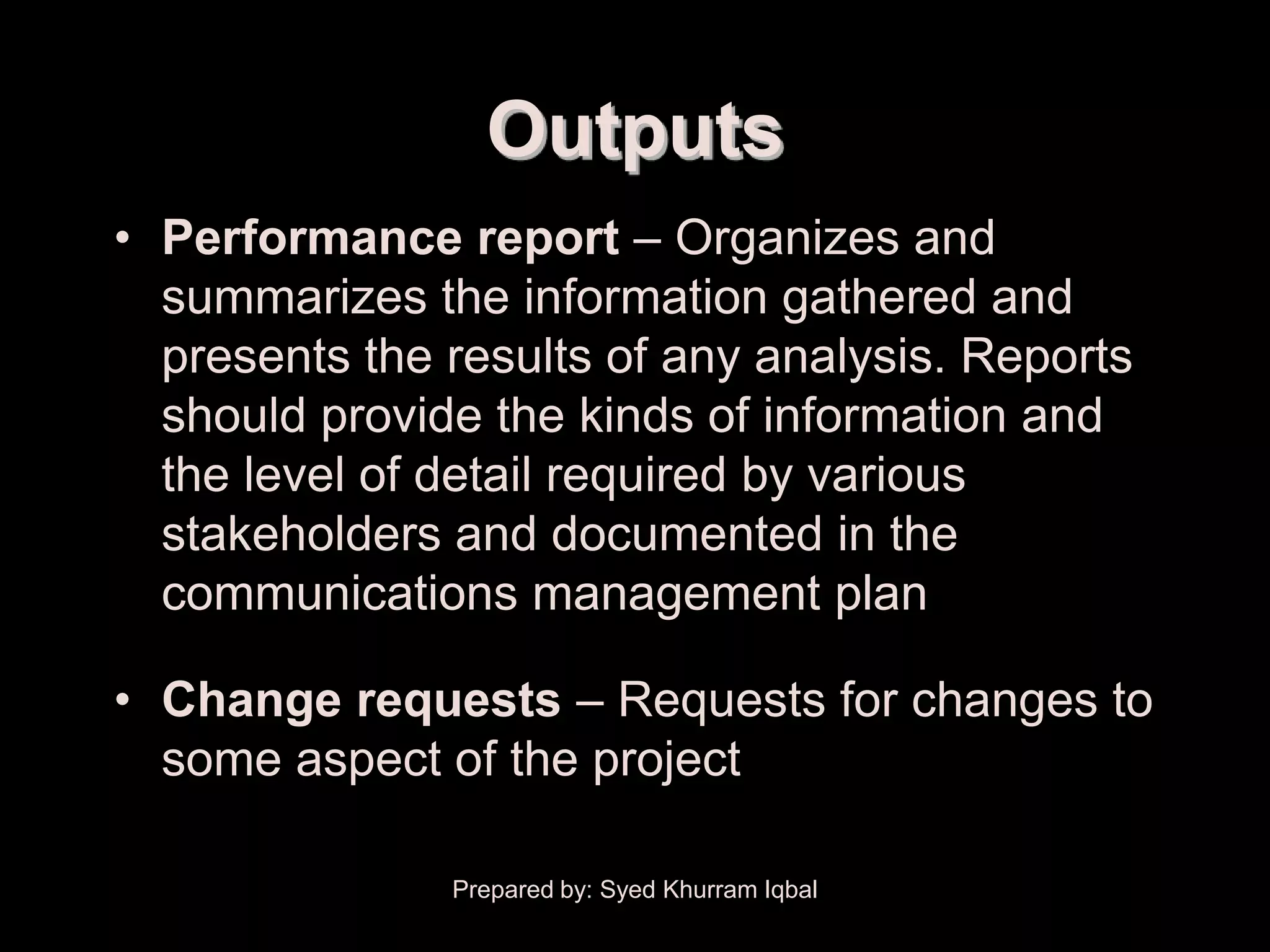 Performance Reporting


                          Outputs
    • Performance report – Organizes and
      summarizes the information gathered and
      presents the results of any analysis. Reports
      should provide the kinds of information and
      the level of detail required by various
      stakeholders and documented in the
      communications management plan

    • Change requests – Requests for changes to
      some aspect of the project

                        Prepared by: Syed Khurram Iqbal
 