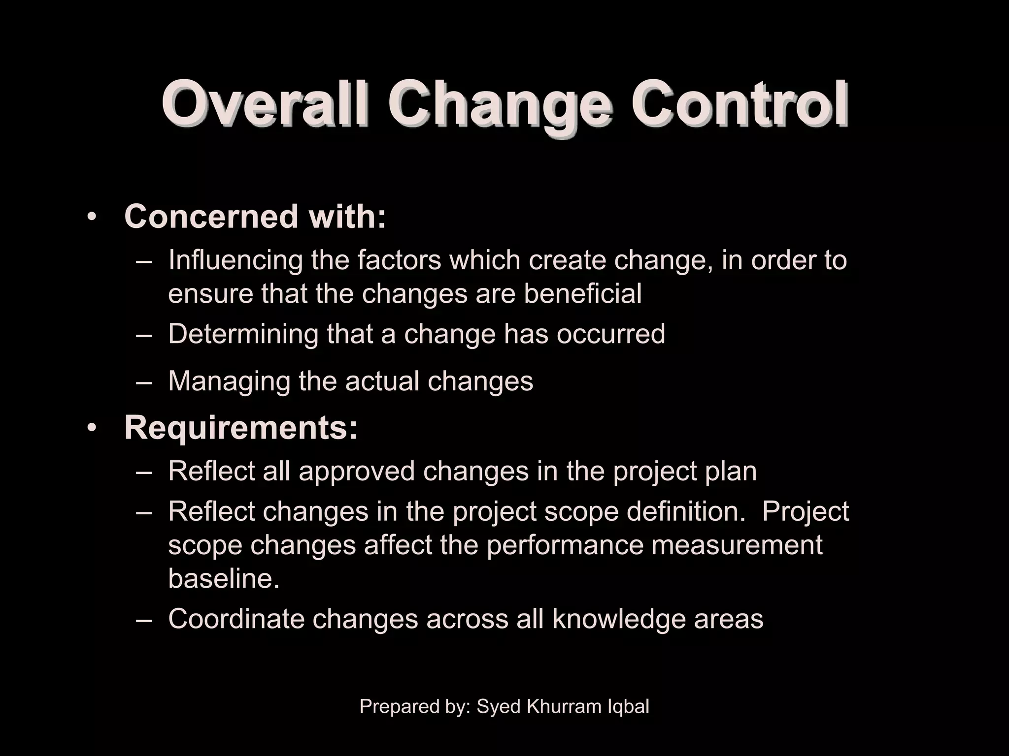 Overall Change Control
• Concerned with:
  – Influencing the factors which create change, in order to
    ensure that the changes are beneficial
  – Determining that a change has occurred
  – Managing the actual changes
• Requirements:
  – Reflect all approved changes in the project plan
  – Reflect changes in the project scope definition. Project
    scope changes affect the performance measurement
    baseline.
  – Coordinate changes across all knowledge areas


                    Prepared by: Syed Khurram Iqbal
 