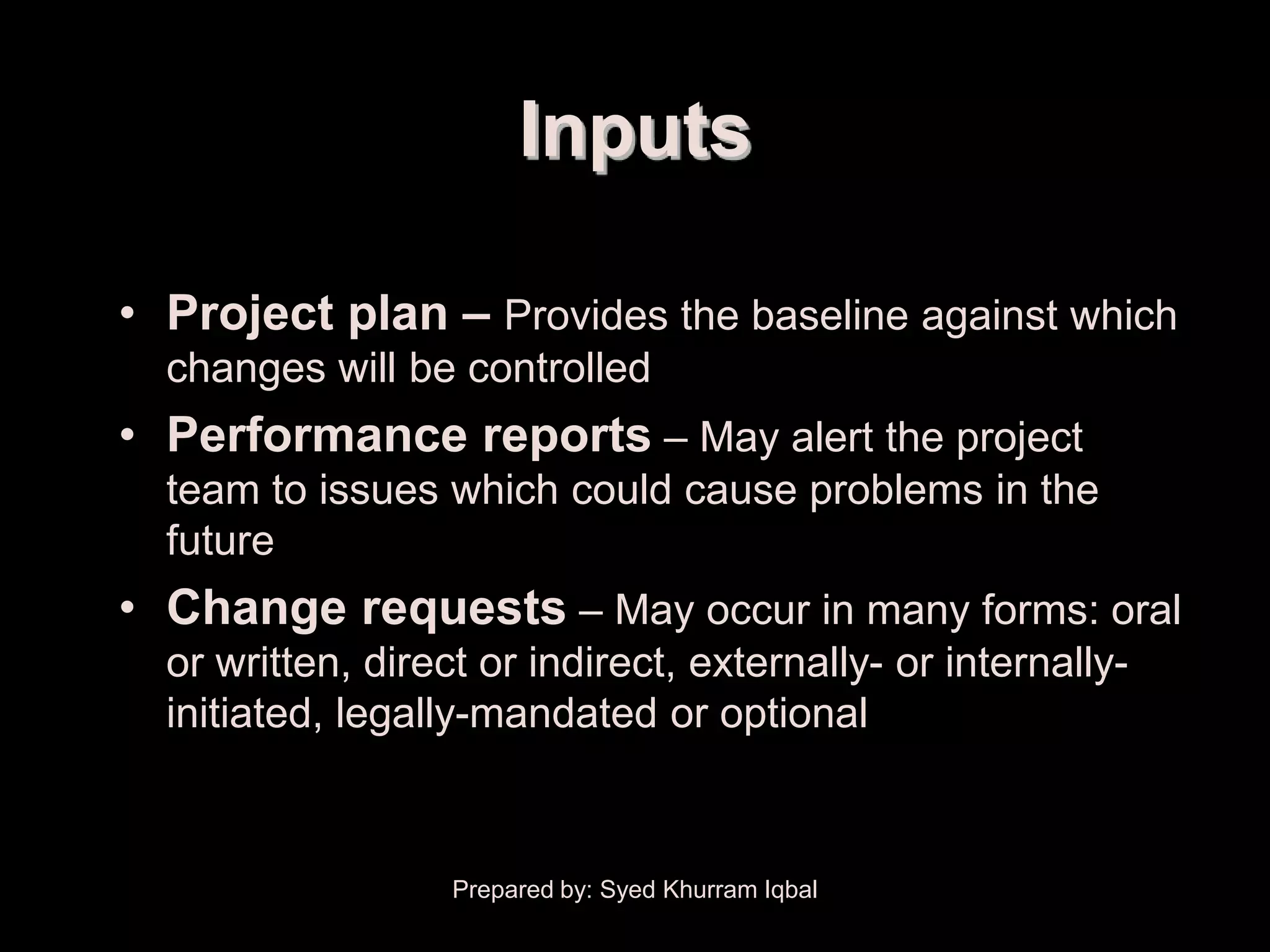 Overall Change Control


                               Inputs

      • Project plan – Provides the baseline against which
         changes will be controlled
      • Performance reports – May alert the project
         team to issues which could cause problems in the
         future
      • Change requests – May occur in many forms: oral
         or written, direct or indirect, externally- or internally-
         initiated, legally-mandated or optional



                          Prepared by: Syed Khurram Iqbal
 