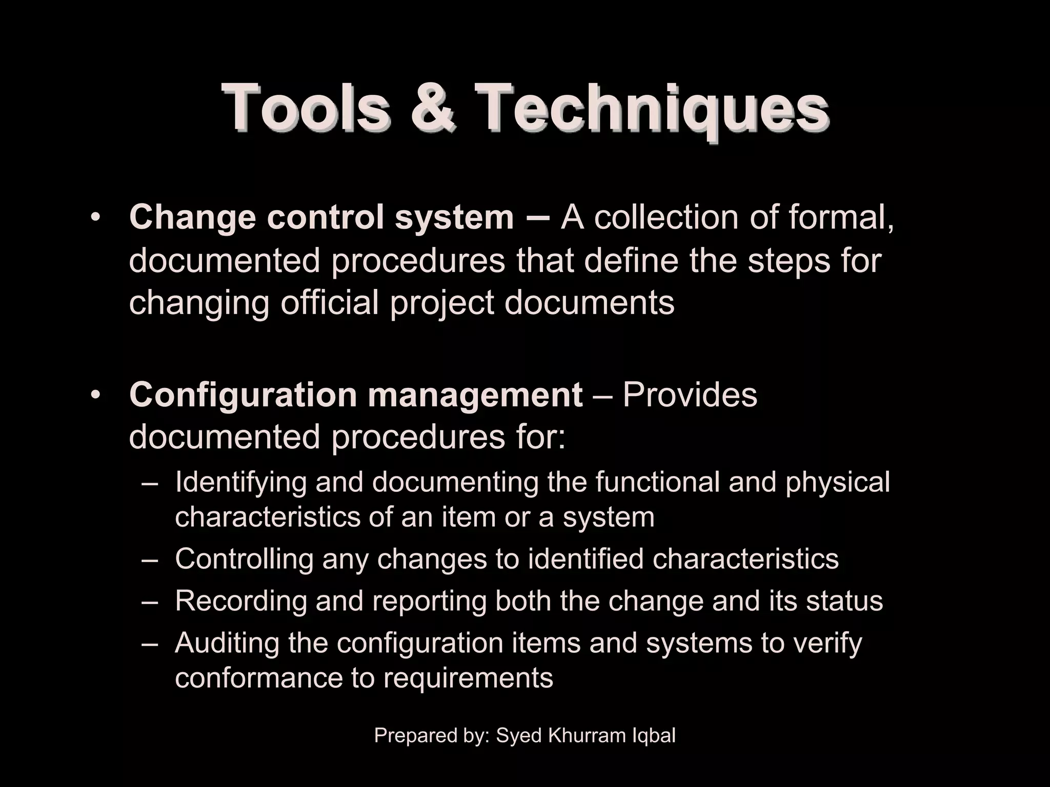 Overall Change Control


               Tools & Techniques
     • Change control system – A collection of formal,
       documented procedures that define the steps for
       changing official project documents

     • Configuration management – Provides
       documented procedures for:
         – Identifying and documenting the functional and physical
           characteristics of an item or a system
         – Controlling any changes to identified characteristics
         – Recording and reporting both the change and its status
         – Auditing the configuration items and systems to verify
           conformance to requirements
                          Prepared by: Syed Khurram Iqbal
 