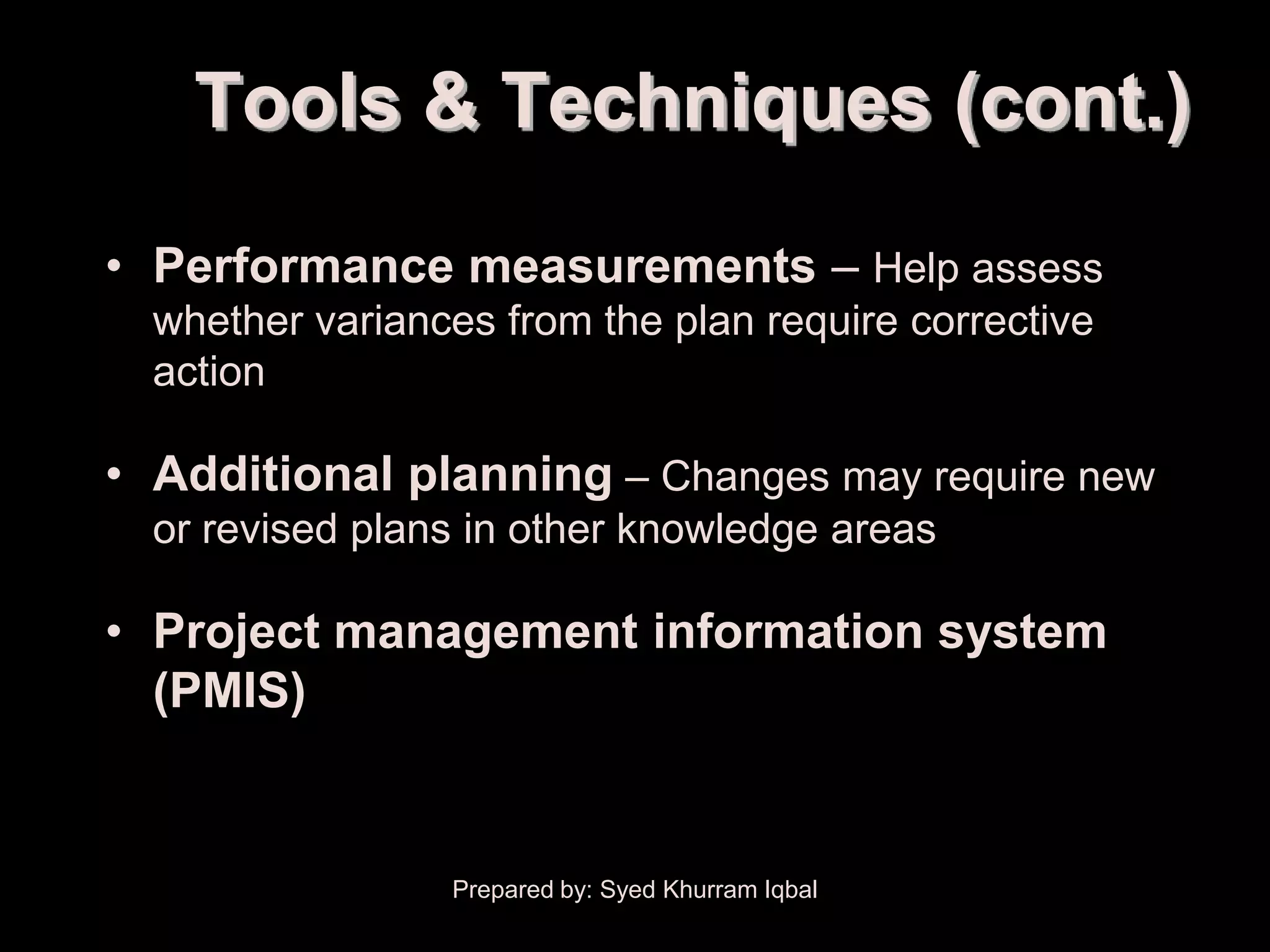 Overall Change Control

          Tools & Techniques (cont.)
     • Performance measurements – Help assess
        whether variances from the plan require corrective
        action

     • Additional planning – Changes may require new
        or revised plans in other knowledge areas

     • Project management information system
       (PMIS)


                         Prepared by: Syed Khurram Iqbal
 