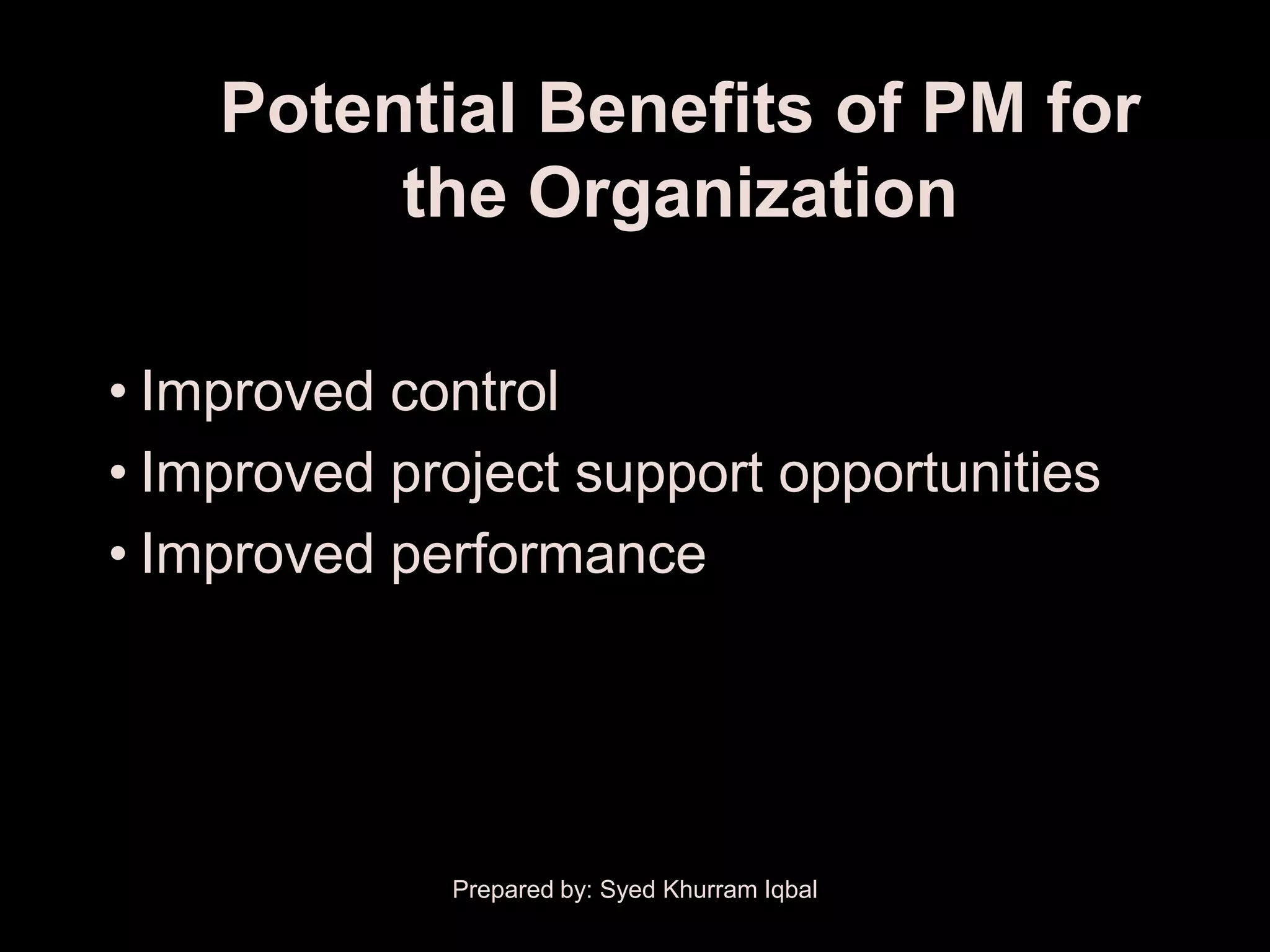 Potential Benefits of PM for
         the Organization

• Improved control
• Improved project support opportunities
• Improved performance




             Prepared by: Syed Khurram Iqbal
 