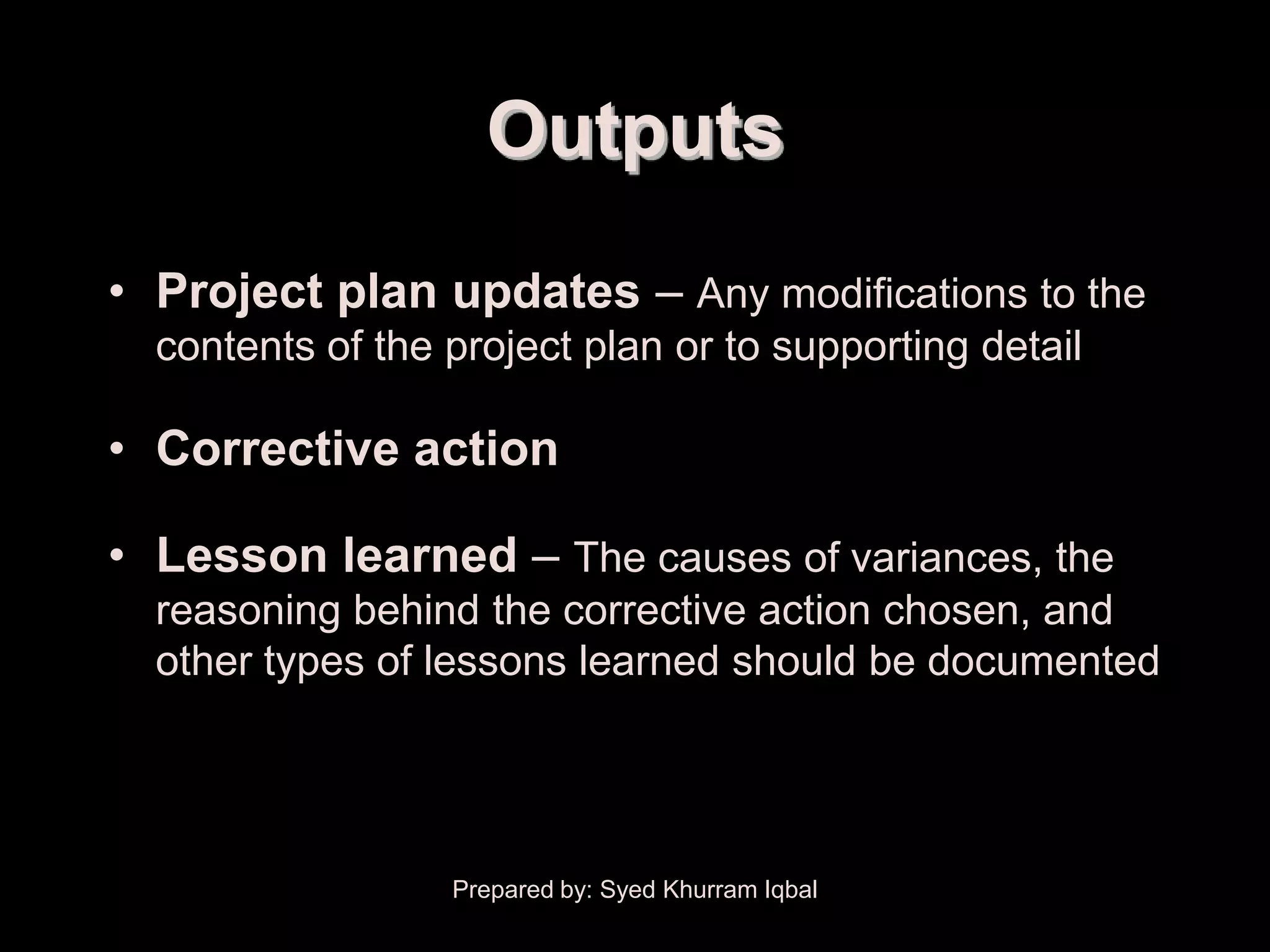 Overall Change Control


                           Outputs
     • Project plan updates – Any modifications to the
        contents of the project plan or to supporting detail

     • Corrective action

     • Lesson learned – The causes of variances, the
        reasoning behind the corrective action chosen, and
        other types of lessons learned should be documented




                         Prepared by: Syed Khurram Iqbal
 