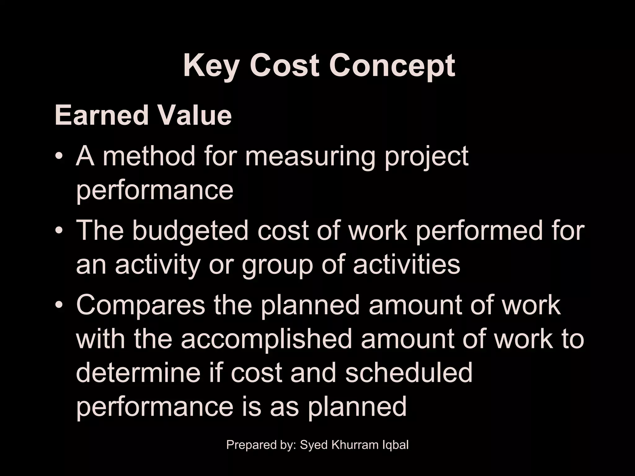 Key Cost Concept
Earned Value
• A method for measuring project
  performance
• The budgeted cost of work performed for
  an activity or group of activities
• Compares the planned amount of work
  with the accomplished amount of work to
  determine if cost and scheduled
  performance is as planned
             Prepared by: Syed Khurram Iqbal
 