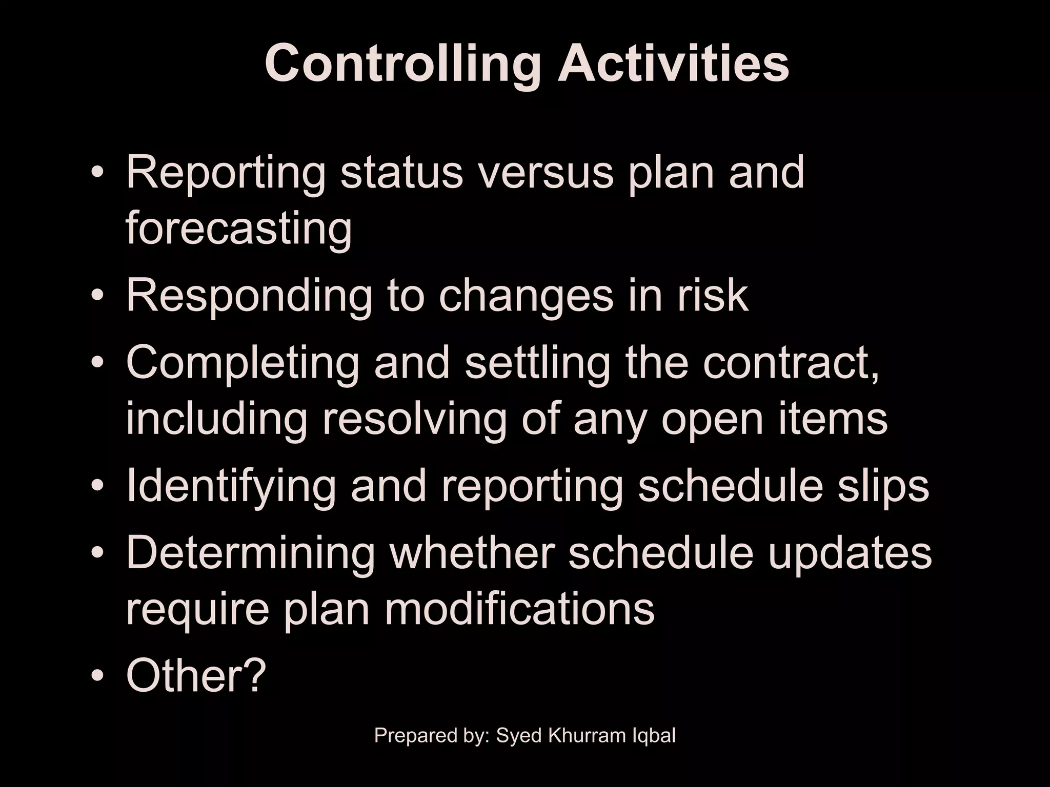 Controlling Activities

• Reporting status versus plan and
  forecasting
• Responding to changes in risk
• Completing and settling the contract,
  including resolving of any open items
• Identifying and reporting schedule slips
• Determining whether schedule updates
  require plan modifications
• Other?
              Prepared by: Syed Khurram Iqbal
 