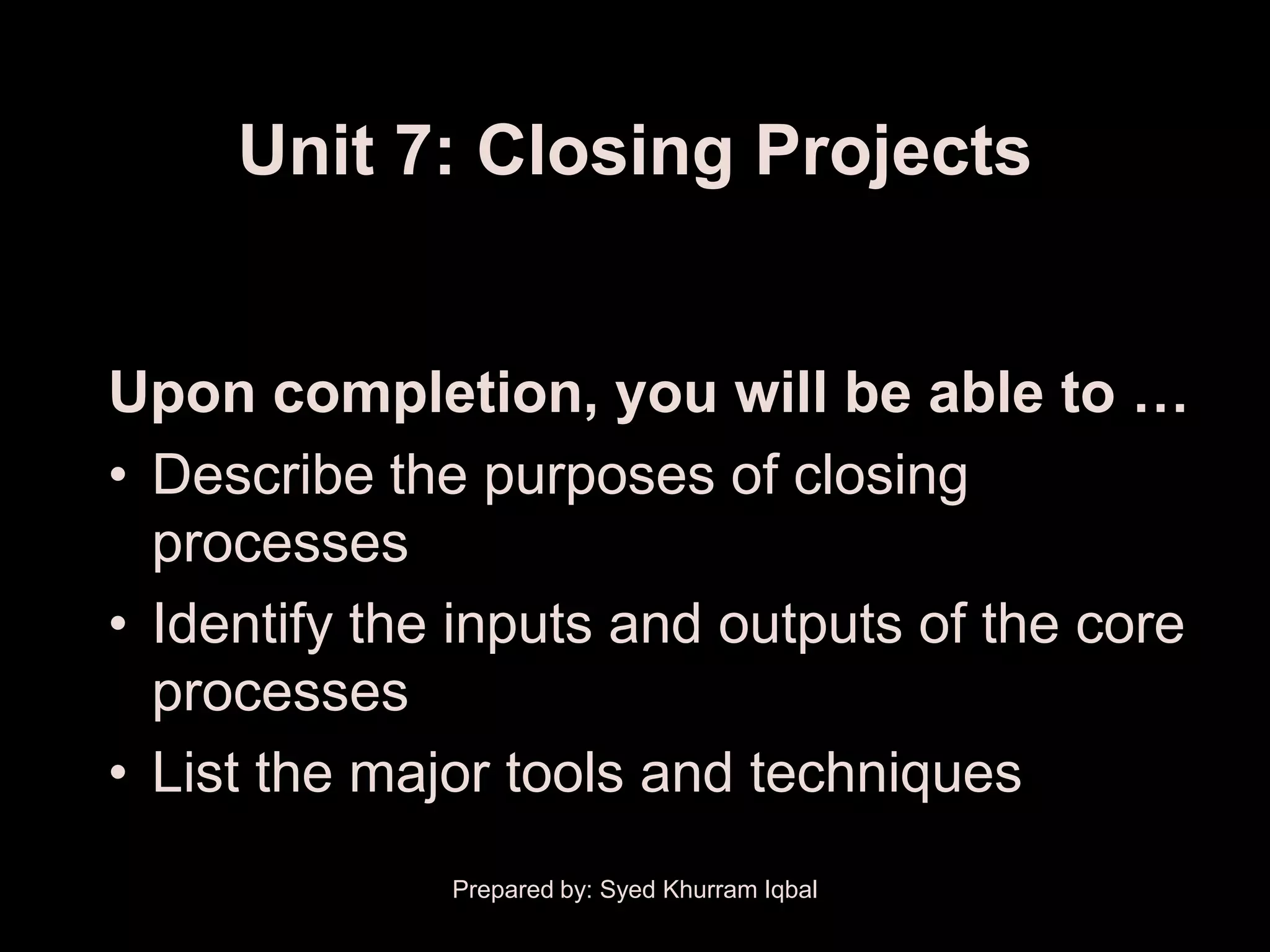 Unit 7: Closing Projects


Upon completion, you will be able to …
• Describe the purposes of closing
  processes
• Identify the inputs and outputs of the core
  processes
• List the major tools and techniques
              Prepared by: Syed Khurram Iqbal
 