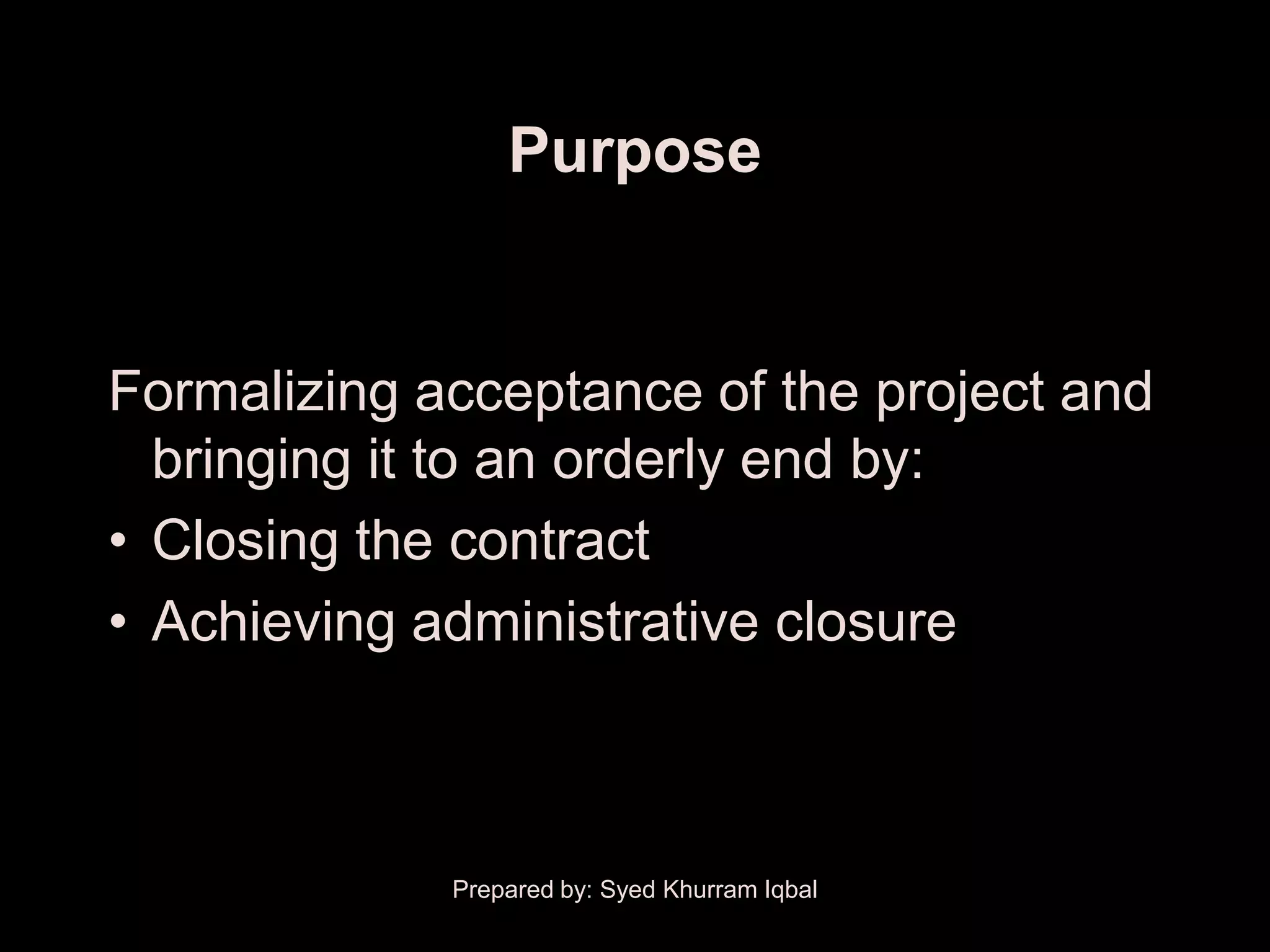Purpose


Formalizing acceptance of the project and
  bringing it to an orderly end by:
• Closing the contract
• Achieving administrative closure



             Prepared by: Syed Khurram Iqbal
 