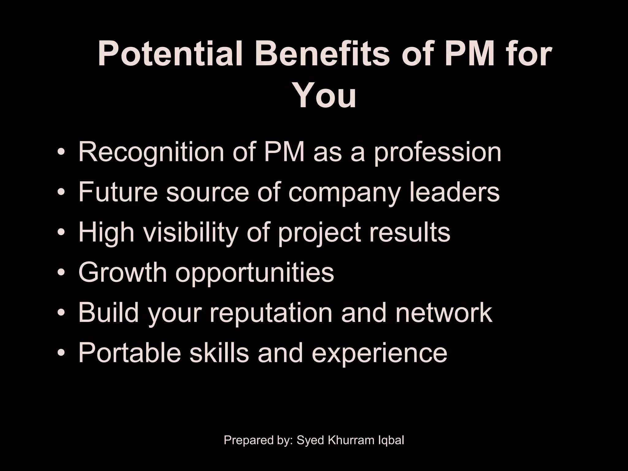 Potential Benefits of PM for
                 You
•   Recognition of PM as a profession
•   Future source of company leaders
•   High visibility of project results
•   Growth opportunities
•   Build your reputation and network
•   Portable skills and experience

               Prepared by: Syed Khurram Iqbal
 