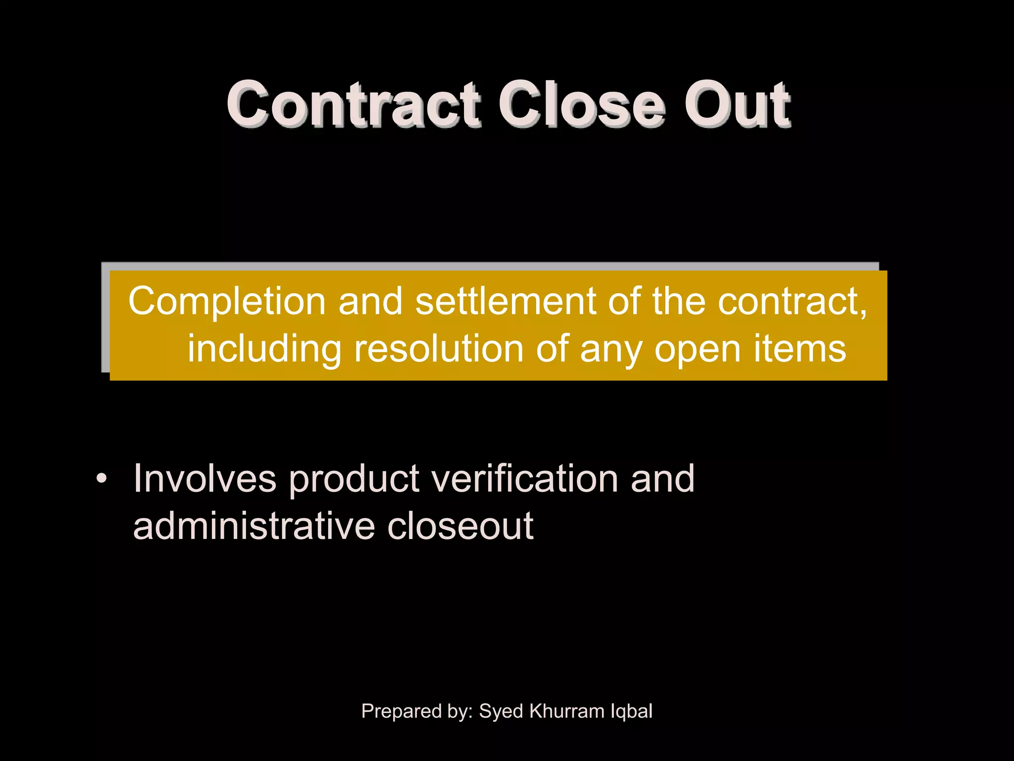 Contract Close Out


 Completion and settlement of the contract,
   including resolution of any open items


• Involves product verification and
  administrative closeout



               Prepared by: Syed Khurram Iqbal
 