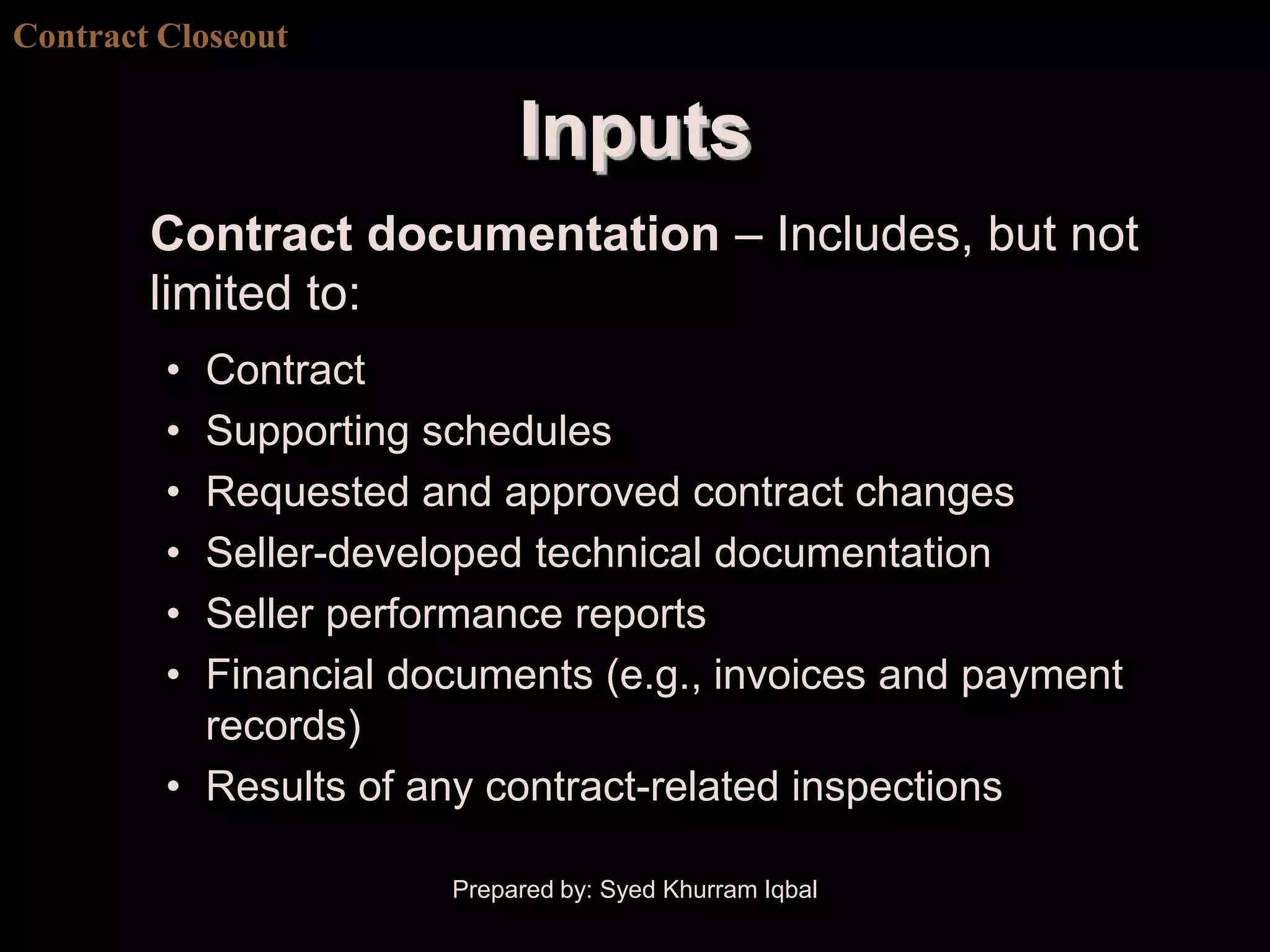 Contract Closeout


                            Inputs
        Contract documentation – Includes, but not
        limited to:
         • Contract
         • Supporting schedules
         • Requested and approved contract changes
         • Seller-developed technical documentation
         • Seller performance reports
         • Financial documents (e.g., invoices and payment
           records)
         • Results of any contract-related inspections

                       Prepared by: Syed Khurram Iqbal
 