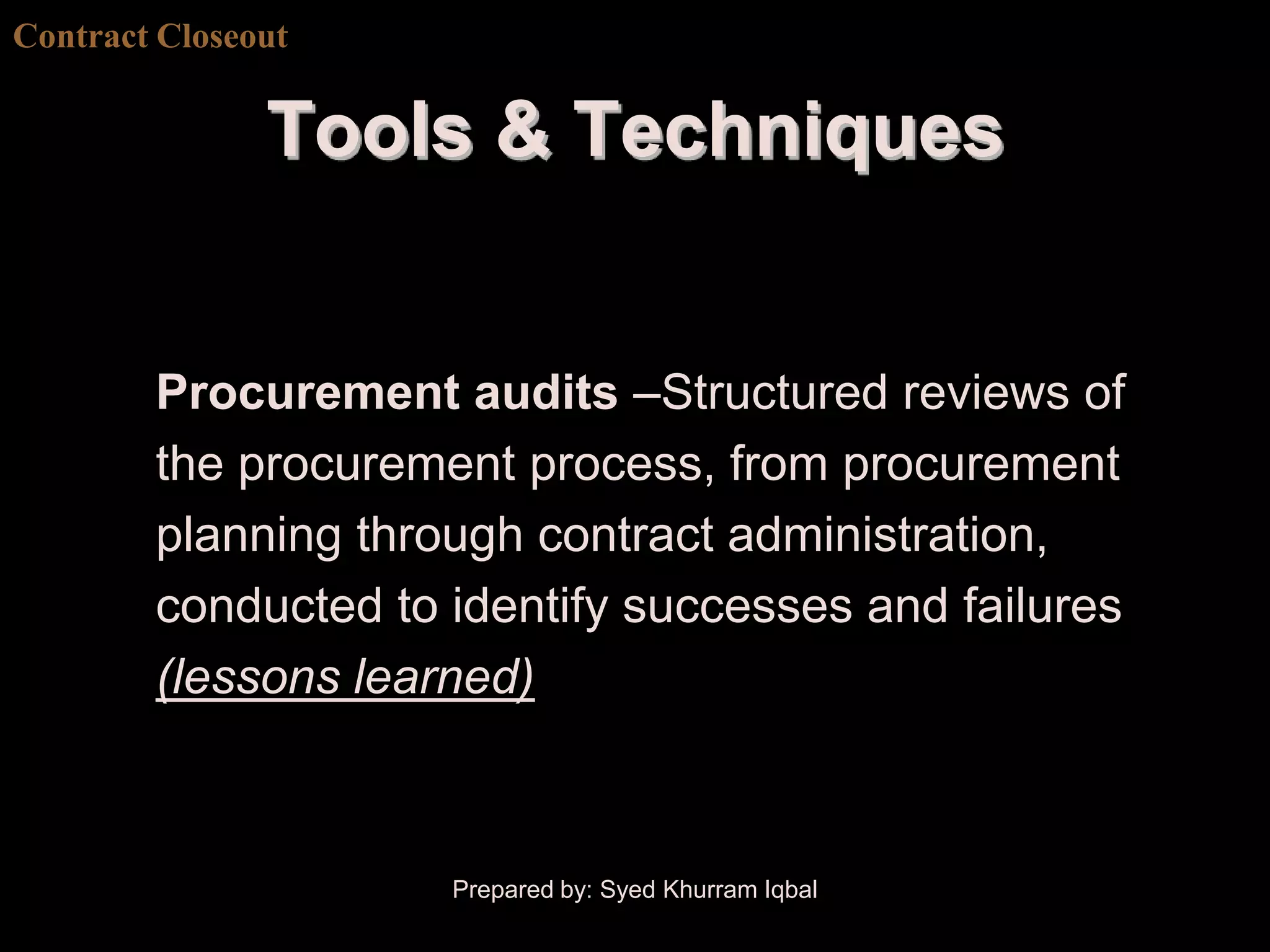 Contract Closeout


               Tools & Techniques


        Procurement audits –Structured reviews of
        the procurement process, from procurement
        planning through contract administration,
        conducted to identify successes and failures
        (lessons learned)



                     Prepared by: Syed Khurram Iqbal
 