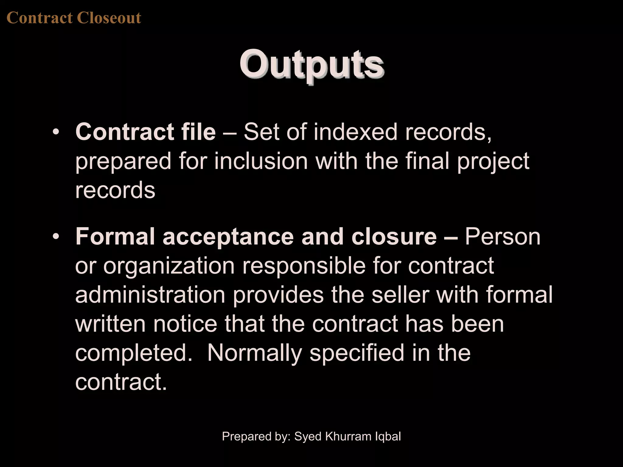 Contract Closeout


                       Outputs
     • Contract file – Set of indexed records,
       prepared for inclusion with the final project
       records
     • Formal acceptance and closure – Person
       or organization responsible for contract
       administration provides the seller with formal
       written notice that the contract has been
       completed. Normally specified in the
       contract.

                     Prepared by: Syed Khurram Iqbal
 