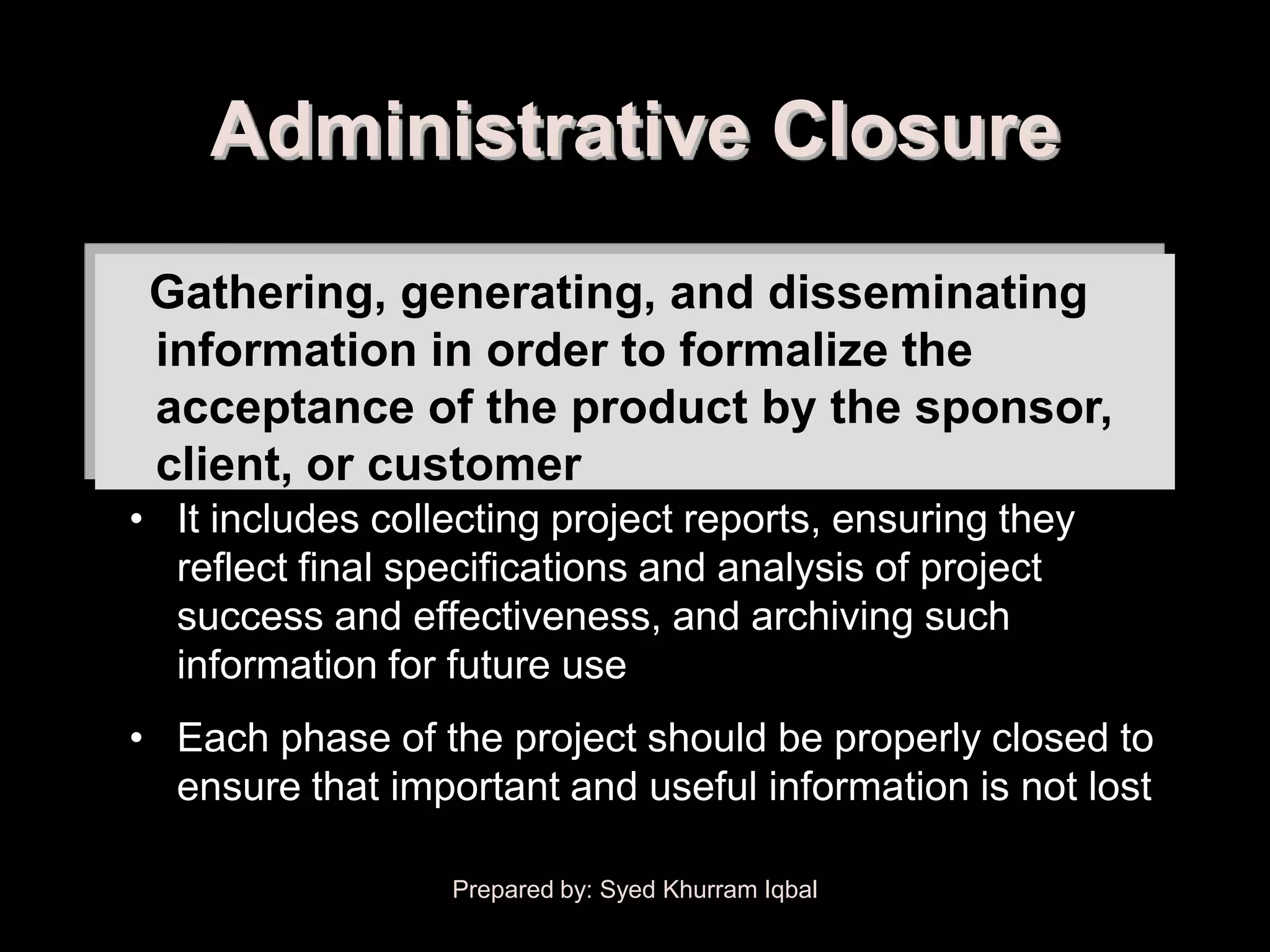 Administrative Closure
 Gathering, generating, and disseminating
 information in order to formalize the
 acceptance of the product by the sponsor,
 client, or customer
• It includes collecting project reports, ensuring they
  reflect final specifications and analysis of project
  success and effectiveness, and archiving such
  information for future use
• Each phase of the project should be properly closed to
  ensure that important and useful information is not lost

                  Prepared by: Syed Khurram Iqbal
 