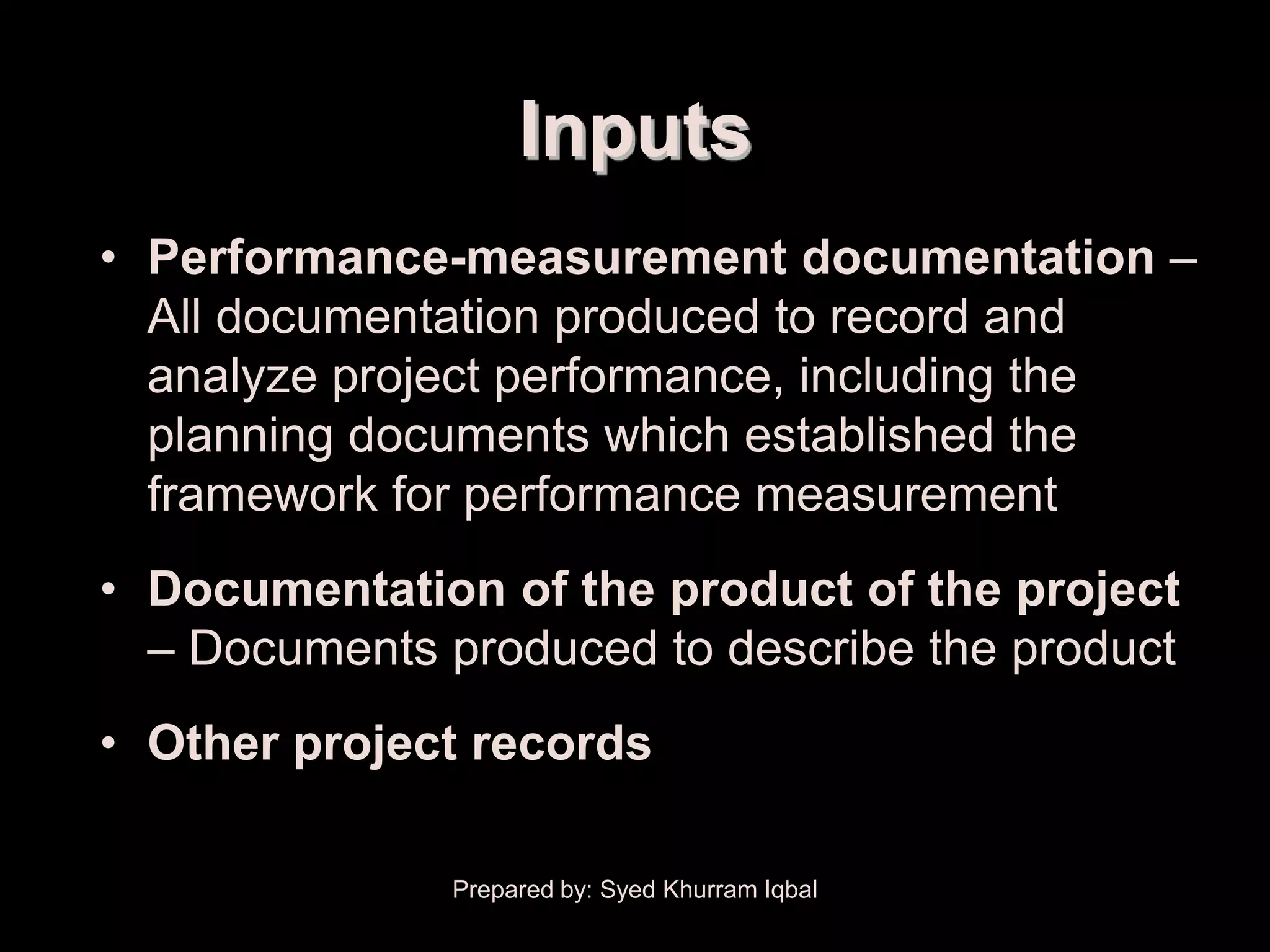 Administrative Closure


                              Inputs
     • Performance-measurement documentation –
       All documentation produced to record and
       analyze project performance, including the
       planning documents which established the
       framework for performance measurement
     • Documentation of the product of the project
       – Documents produced to describe the product
     • Other project records

                         Prepared by: Syed Khurram Iqbal
 