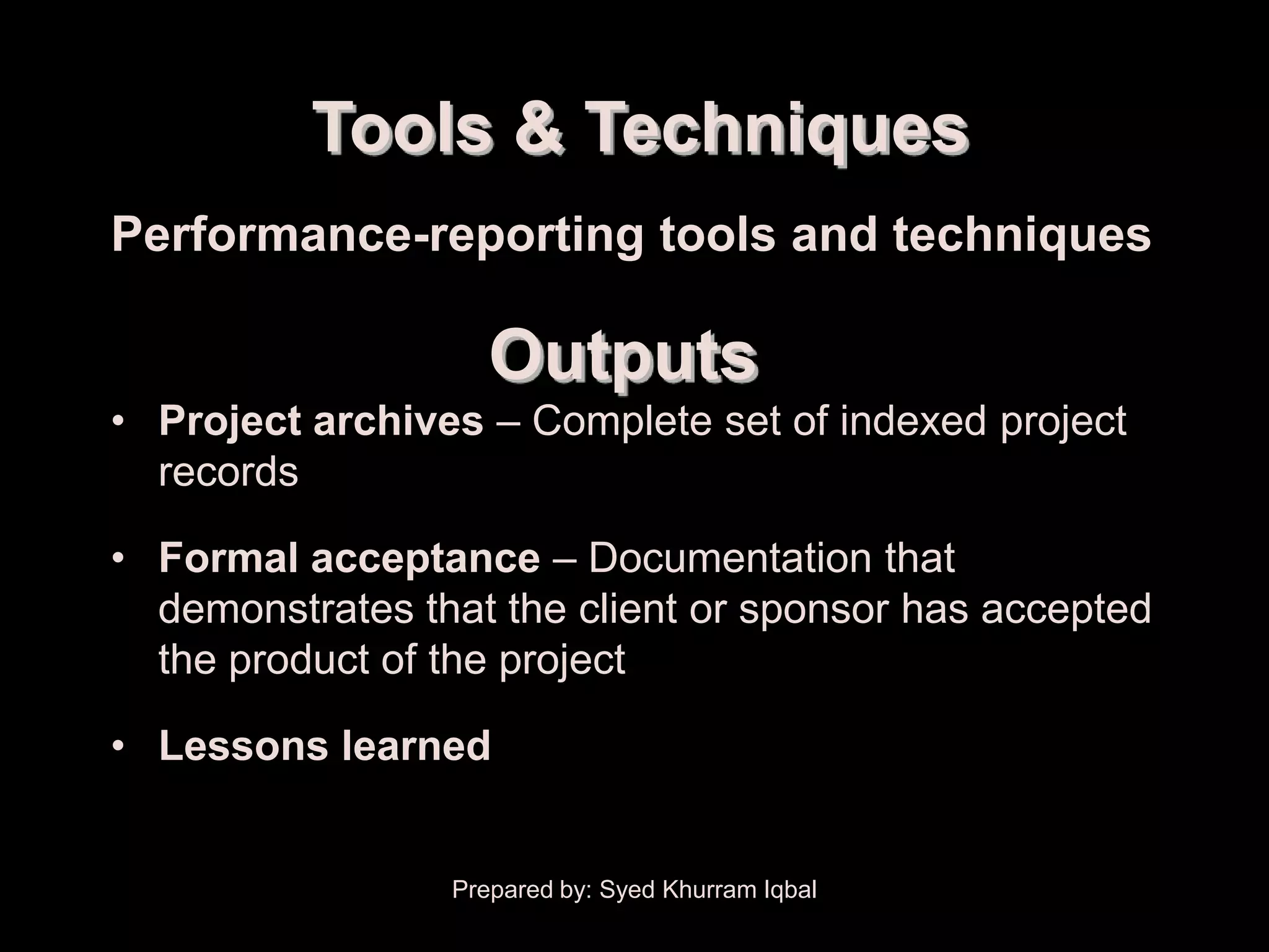 Administrative Closure


                    Tools & Techniques
      Performance-reporting tools and techniques

                            Outputs
      • Project archives – Complete set of indexed project
        records

      • Formal acceptance – Documentation that
        demonstrates that the client or sponsor has accepted
        the product of the project

      • Lessons learned


                         Prepared by: Syed Khurram Iqbal
 