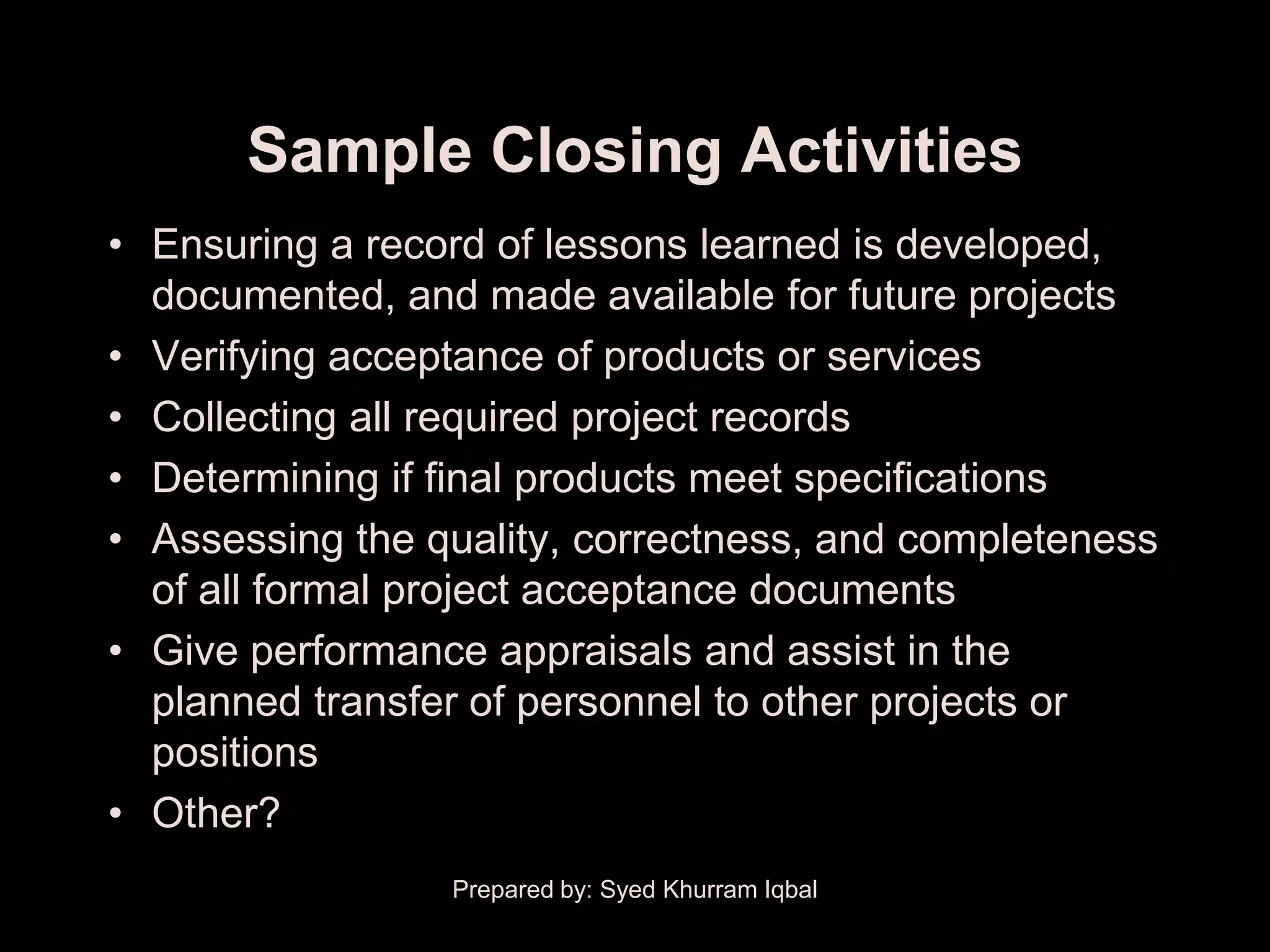 Sample Closing Activities
• Ensuring a record of lessons learned is developed,
  documented, and made available for future projects
• Verifying acceptance of products or services
• Collecting all required project records
• Determining if final products meet specifications
• Assessing the quality, correctness, and completeness
  of all formal project acceptance documents
• Give performance appraisals and assist in the
  planned transfer of personnel to other projects or
  positions
• Other?
                 Prepared by: Syed Khurram Iqbal
 