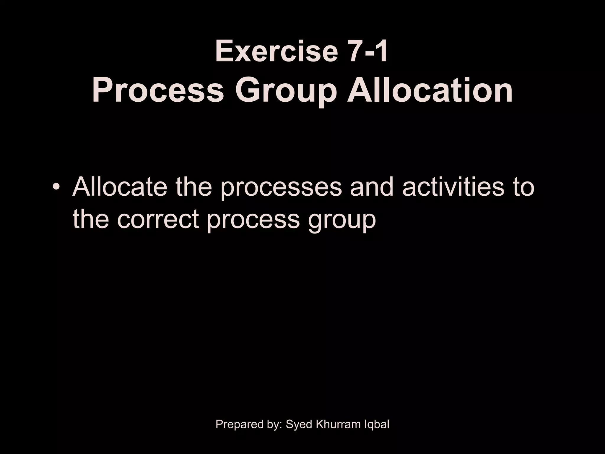 Exercise 7-1
   Process Group Allocation

• Allocate the processes and activities to
  the correct process group




              Prepared by: Syed Khurram Iqbal
 