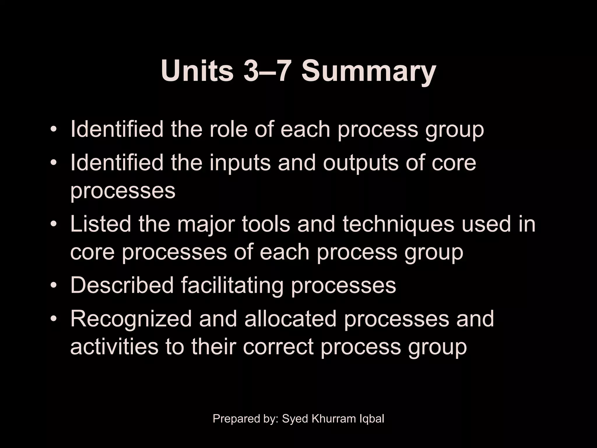 Units 3–7 Summary
• Identified the role of each process group
• Identified the inputs and outputs of core
  processes
• Listed the major tools and techniques used in
  core processes of each process group
• Described facilitating processes
• Recognized and allocated processes and
  activities to their correct process group

               Prepared by: Syed Khurram Iqbal
 