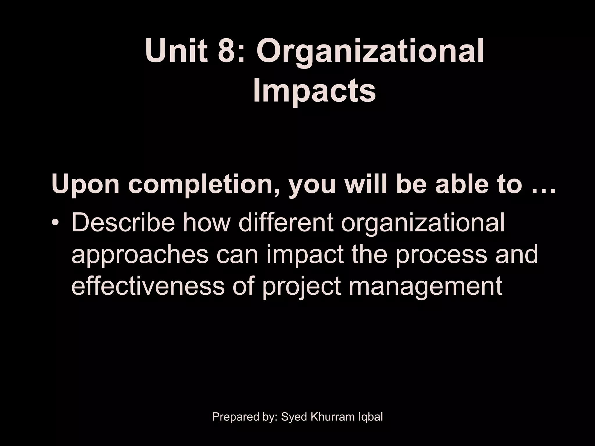 Unit 8: Organizational
               Impacts

Upon completion, you will be able to …
• Describe how different organizational
  approaches can impact the process and
  effectiveness of project management



            Prepared by: Syed Khurram Iqbal
 